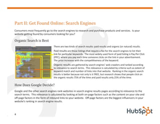 Part II: Get Found Online: Search Engines
Consumers most frequently go to the search engines to research and purchase products and services. Is your


Organic Search is Best
website getting found by consumers looking for you?



                                  There are two kinds of search results: paid results and organic (or natural) results.
                                  Paid results are those listings that require a fee for the search engines to list their
                                  link for particular keywords. The most widely used form of paid listing is Pay Per Click
                                  (PPC), where you pay each time someone clicks on the link in your advertisement.
                                  The price increases with the competitiveness of the keyword.
                                  Organic results are gathered by search engines’ web crawlers and ranked according
                                  to relevance to search terms. This relevance is calculated by criteria such as extent of
                                  keyword match and number of links into that website. Ranking in the organic search
                                  results is better because not only is it FREE, but research shows that people click on



How Does Google Decide?
                                  the organic results 75% of the time and paid results only 25% of the time.




Google and the other search engines rank websites in search engine results pages according to relevance to the
search terms. This relevance is calculated by looking at both on-page factors such as the content on your site and
off-page factors in the form of inbound links to your website. Off-page factors are the biggest influencers in your
website’s ranking in search engine results.



4
 