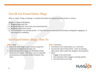 Part III: Get Found Online: Blogs
  What is a blog? A blog, or weblog, is a website that allows for regularly posted content or articles.

  Blogging is Inbound Marketing
  • Blogging helps with SEO
  • Blogging helps with social news and networking sites
  • Blogging is permission centric
  • The conversation has already started… it’s time that you’re aware of it and develop a strategy for engaging in it
     and using it for marketing



  Get Found Online: Blogs - How To
STEP 1: Read                                                  STEP 2: Comment
• Search for other blogs in your industry using Tech-         • Contribute to the conversation via a comment.
   norati.com or BlogSearch.Google.com.                       • Increase the value of the article – share an example,
• Read and subscribe to blogs via RSS (Really Simple             add a point, add a useful link, disagree, ask a question.
   Syndication) or email – RSS allows users to subscribe      • Why?
   anonymously and consume content however they                  • Engage in the community
   want.                                                         • Get noticed by other bloggers and blog readers
                                                                 • Get links back to your blog




  6
 