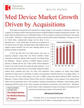                      W H I T E   P A P E R  
Med Device Market Growth
Driven by Acquisitions  
With modest revenue growth in the medical device market, perhaps 3 to 4% annually, it should be no surprise that
companies are merging to build revenue growth and present combined offerings to hospital and physician customers. The
global market for medical devices was $360 billion dollars in 2014 according to estimates from Kalorama’s latest report
on the market. While this is a large market there are limits to growth which could be challenging. In Europe as well as
the United States, reimbursement changes and the threat of new
legislation loom. In the United States, the third year of collections on
the medical device tax began. Emerging markets again helped to boost
sagging revenues elsewhere, but even some emerging nations are not
growing according to expectations.
In 2014 and early 2015, key market players were active in
acquiring companies, among these were Boston Scientific, Stryker
Corporation, CareFusion, Thermo Fisher Scientific, The Carlyle Group,
and Medtronic. Stryker’s purchase of MAKO Surgical, Zimmer’s
purchase of Biomet and the sale of J&J’s Ortho Clinical Diagnostic
Group to The Carlyle Group were among the larger purchases. In an
effort to boost their market share in an increasingly competitive market,
medical device companies have been very active with acquisitions. Some companies are clearly using multiple
acquisitions to obtain access to technology or markets, some acquiring to establish themselves in emerging markets. In
2014 and early 2015, key market players were active in M&A; among them Becton Dickinson (BD), CareFusion,
Medtronic, Covidien, Zimmer, Biomet, Thermo Fisher and Life Technologies. Several segments of the medical device
market were also particularly active in this timeframe, including neurostimulation, orthopedics, infusion pumps, patient
monitoring and IVD at point of care. These companies and segments are discussed in some detail below. Kalorama’s
report contains a fairly comprehensive listing of the mergers and acquisitions that
occurred in the medical device market in 2014 and early 2015.
BD ACQUIRES CAREFUSION  
In October 2014, it was announced that Becton Dickinson (BD) would
acquire CareFusion for $12.2 billion, a strong strategic move to create a powerful
50
100
150
200
250
300
350
400
450
2014 2015 2016 2017 2018 2019
368 381
394 408
424
440
GLOBAL DEVICE MARKET $(bn)
FROM KALORAMA 
INFORMATION’s 
The Global Market 
for Medical Devices, 
6th
 Edition 
 