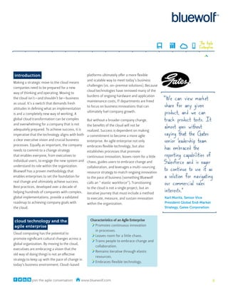 The Agile
                                                                                                                        Enterprise




introduction                                      platforms ultimately offer a more flexible
                                                  and scalable way to meet today’s business
Making a strategic move to the cloud means
                                                  challenges (vs. on-premise solutions). Because
companies need to be prepared for a new
                                                  cloud technologies have removed many of the
way of thinking and operating. Moving to
                                                                                                    “We can view market
                                                  burdens of ongoing hardware and application
the cloud isn’t—and shouldn’t be—business
                                                  maintenance costs, IT departments are freed
                                                                                                     share for any given
as usual. It’s a switch that demands fresh
                                                  to focus on business innovations that can
attitudes in defining what an implementation
is and a completely new way of working. A
                                                  ultimately fuel company growth.                    product, and we can
global cloud transformation can be complex        But without a broader company change,             track product tests. It
                                                                                                     almost goes without
and overwhelming for a company that is not        the benefits of the cloud will not be
adequately prepared. To achieve success, it is    realized. Success is dependent on making
imperative that the technology aligns with both   a commitment to become a more agile                saying that the Gates
a clear executive vision and crucial business     enterprise. An agile enterprise not only           senior leadership team
                                                                                                     has embraced the
processes. Equally as important, the company      embraces flexible technology, but also
needs to commit to a change strategy              establishes processes that promote
that enables everyone, from executives to         continuous innovation, leaves room for a little    reporting capabilities of
individual users, to engage the new system and    chaos, guides users to embrace change and         Salesforce and is eager
understand its role within the organization.
                                                                                                    to continue to use it as
                                                  collaboration, and leverages a multi-sourcing
Bluewolf has a proven methodology that            resource strategy to match ongoing innovation
enables enterprises to set the foundation for     to the pace of business (something Bluewolf        a solution for navigating
real change and ultimately achieve success.       calls an “ elastic workforce”). Transitioning      our commercial sales
Best practices, developed over a decade of
                                                                                                     interests.”
                                                  to the cloud is not a single project, but an
helping hundreds of companies with complex,       iterative journey that must include a method
global implementations, provide a validated       to execute, measure, and sustain innovation       Karl Moritz, Senior Vice
roadmap to achieving company goals with           within the organization.                          President Global End-Market
the cloud.                                                                                          Strategy, Gates Corporation



cloud technology and the                            Characteristics of an Agile Enterprise
agile enterprise                                       Promotes continuous innovation
                                                       in processes.
Cloud computing has the potential to
                                                       Leaves room for a little chaos.
promote significant cultural changes across a
                                                       Trains people to embrace change and
global organization. By moving to the cloud,
                                                       collaboration.
executives are embracing a vision that the
                                                       Remains iterative through elastic
old way of doing things is not an effective
                                                       resources.
strategy to keep up with the pace of change in
                                                       Embraces flexible technology.
today’s business environment. Cloud-based



            join the agile conversation      www.bluewolf.com                                                                     2
 