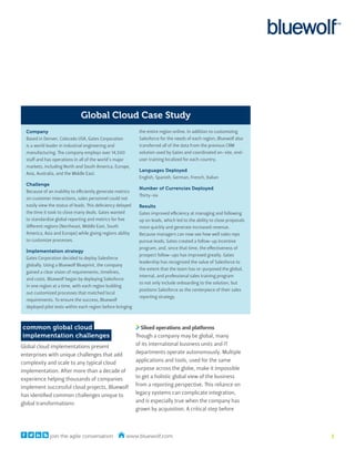 Global Cloud Case Study
  Company                                                     the entire region online. In addition to customizing
  Based in Denver, Colorado USA, Gates Corporation            Salesforce for the needs of each region, Bluewolf also
  is a world leader in industrial engineering and             transferred all of the data from the previous CRM
  manufacturing. The company employs over 14,500              solution used by Gates and coordinated on-site, end-
  staff and has operations in all of the world’s major        user training localized for each country.
  markets, including North and South America, Europe,
                                                              Languages Deployed
  Asia, Australia, and the Middle East.
                                                              English, Spanish, German, French, Italian
  Challenge
                                                              Number of Currencies Deployed
  Because of an inability to efficiently generate metrics
                                                              Thirty-six
  on customer interactions, sales personnel could not
  easily view the status of leads. This deficiency delayed    Results
  the time it took to close many deals. Gates wanted          Gates improved efficiency at managing and following
  to standardize global reporting and metrics for five        up on leads, which led to the ability to close proposals
  different regions (Northeast, Middle East, South            more quickly and generate increased revenue.
  America, Asia and Europe) while giving regions ability      Because managers can now see how well sales reps
  to customize processes.                                     pursue leads, Gates created a follow-up incentive
                                                              program, and, since that time, the effectiveness of
  Implementation strategy
                                                              prospect follow-ups has improved greatly. Gates
  Gates Corporation decided to deploy Salesforce
                                                              leadership has recognized the value of Salesforce to
  globally. Using a Bluewolf Blueprint, the company
                                                              the extent that the team has re-purposed the global,
  gained a clear vision of requirements, timelines,
                                                              internal, and professional sales training program
  and costs. Bluewolf began by deploying Salesforce
                                                              to not only include onboarding to the solution, but
  in one region at a time, with each region building
                                                              positions Salesforce as the centerpiece of their sales
  out customized processes that matched local
                                                              reporting strategy.
  requirements. To ensure the success, Bluewolf
  deployed pilot tests within each region before bringing



common global cloud                                             Siloed operations and platforms
implementation challenges                                    Though a company may be global, many
Global cloud implementations present                         of its international business units and IT
enterprises with unique challenges that add                  departments operate autonomously. Multiple
complexity and scale to any typical cloud                    applications and tools, used for the same
implementation. After more than a decade of                  purpose across the globe, make it impossible
experience helping thousands of companies                    to get a holistic global view of the business
implement successful cloud projects, Bluewolf                from a reporting perspective. This reliance on
has identified common challenges unique to                   legacy systems can complicate integration,
global transformations:                                      and is especially true when the company has
                                                             grown by acquisition. A critical step before



              join the agile conversation              www.bluewolf.com                                                  3
 