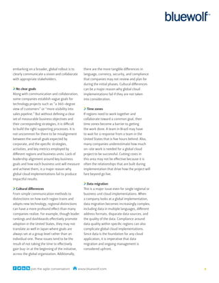 embarking on a broader, global rollout is to      there are the more tangible differences in
clearly communicate a vision and collaborate      language, currency, security, and compliance
with appropriate stakeholders.                    that companies may not review and plan for
                                                  during the initial phases. Cultural differences
   No clear goals                                 can be a major reason why global cloud
Along with communication and collaboration,       implementations fail if they are not taken
some companies establish vague goals for          into consideration.
technology projects such as “a 360-degree
view of customers” or “more visibility into          Time zones
sales pipeline.” But without defining a clear     If regions need to work together and
set of measurable business objectives and         collaborate toward a common goal, then
their corresponding strategies, it is difficult   time zones become a barrier to getting
to build the right supporting processes. It is    the work done. A team in Brazil may have
not uncommon for there to be misalignment         to wait for a response from a team in the
between the overall goals expected by             United States that is five hours behind. Also,
corporate, and the specific strategies,           many companies underestimate how much
activities, and key metrics employed by           on-site work is needed for a global cloud
different regions and business units. Lack of     project to be successful. Cutting costs in
leadership alignment around key business          this area may not be effective because it is
goals and how each business unit will measure     often the relationships that are built during
and achieve them, is a major reason why           implementation that drive how the project will
global cloud implementations fail to produce      fare beyond go live.
impactful results.
                                                    Data migration
  Cultural differences                            This is a major issue even for single regional or
From simple communication methods to              business unit cloud implementations. When
distinctions on how each region trains and        a company looks at a global implementation,
adopts new technology, regional distinctions      data migration becomes increasingly complex,
can have a more profound effect than many         including data in multiple languages, different
companies realize. For example, though leader     address formats, disparate data sources, and
rankings and dashboards effectively promote       the quality of the data. Compliance around
adoption in the United States, they may not       data quality within specific regions can also
translate as well in Japan where goals are        complicate global cloud implementations.
always set at a group level rather than an        Since data is the foundation for any cloud
individual one. These issues tend to be the       application, it is imperative that data
result of not taking the time to effectively      migration and ongoing management is
gain buy-in at the beginning of the initiative,   considered upfront.
across the global organization. Additionally,



            join the agile conversation        www.bluewolf.com                                       4
 