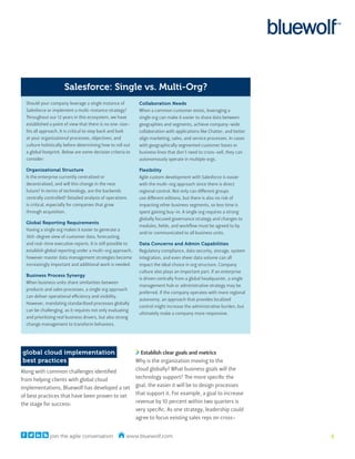 Salesforce: Single vs. Multi-Org?
  Should your company leverage a single instance of           Collaboration Needs
  Salesforce or implement a multi-instance strategy?          When a common customer exists, leveraging a
  Throughout our 12 years in this ecosystem, we have          single org can make it easier to share data between
  established a point of view that there is no one-size-      geographies and segments, achieve company-wide
  fits all approach. It is critical to step back and look     collaboration with applications like Chatter, and better
  at your organizational processes, objectives, and           align marketing, sales, and service processes. In cases
  culture holistically before determining how to roll out     with geographically segmented customer bases or
  a global footprint. Below are some decision criteria to     business lines that don’t need to cross-sell, they can
  consider:                                                   autonomously operate in multiple orgs.

  Organizational Structure                                    Flexibility
  Is the enterprise currently centralized or                  Agile custom development with Salesforce is easier
  decentralized, and will this change in the near             with the multi-org approach since there is direct
  future? In terms of technology, are the backends            regional control. Not only can different groups
  centrally controlled? Detailed analysis of operations       use different editions, but there is also no risk of
  is critical, especially for companies that grow             impacting other business segments, so less time is
  through acquisition.                                        spent gaining buy-in. A single org requires a strong
                                                              globally focused governance strategy and changes to
  Global Reporting Requirements
                                                              modules, fields, and workflow must be agreed to by
  Having a single org makes it easier to generate a
                                                              and/or communicated to all business units.
  360-degree view of customer data, forecasting,
  and real-time executive reports. It is still possible to    Data Concerns and Admin Capabilities
  establish global reporting under a multi-org approach,      Regulatory compliance, data security, storage, system
  however master data management strategies become            integration, and even sheer data volume can all
  increasingly important and additional work is needed.       impact the ideal choice in org structure. Company
                                                              culture also plays an important part. If an enterprise
  Business Process Synergy
                                                              is driven centrally from a global headquarter, a single
  When business units share similarities between
                                                              management hub or administrative strategy may be
  products and sales processes, a single org approach
                                                              preferred. If the company operates with more regional
  can deliver operational efficiency and visibility.
                                                              autonomy, an approach that provides localized
  However, mandating standardized processes globally
                                                              control might increase the administrative burden, but
  can be challenging, as it requires not only evaluating
                                                              ultimately make a company more responsive.
  and prioritizing real business drivers, but also strong
  change management to transform behaviors.




global cloud implementation                                    Establish clear goals and metrics
best practices                                               Why is the organization moving to the
Along with common challenges identified                      cloud globally? What business goals will the
from helping clients with global cloud                       technology support? The more specific the
implementations, Bluewolf has developed a set                goal, the easier it will be to design processes
of best practices that have been proven to set               that support it. For example, a goal to increase
the stage for success:                                       revenue by 10 percent within two quarters is
                                                             very specific. As one strategy, leadership could
                                                             agree to focus existing sales reps on cross-


              join the agile conversation              www.bluewolf.com                                                  5
 