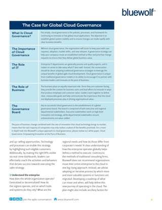 The Case for Global Cloud Governance
  What Is Cloud                   Put simply, cloud governance is the policies, processes, and framework for
  Governance?                     continuing to innovate on live global cloud applications. The objective is to
                                  establish global system stability and to ensure changes are made rapidly with
                                  clear business benefits.


  The Importance                  Without cloud governance, the organization will strain to keep pace with user
  of Cloud                        requests, adoption, market shifts, and new releases. A governance strategy can
  Governance                      help your company create an established method to filter and prioritize change
                                  requests to ensure that they deliver global business value.


  The Role                        Enterprise IT departments are generally process and quality experts, and it
  of IT                           makes no sense to take away what IT does well. Instead, the conversation
                                  should be about adapting traditional governance strategies to leverage the
                                  unique benefits of global agile cloud development. Cloud governance is unique
                                  from traditional governance models in its ability to encourage IT to partner with
                                  business leaders and innovate at the pace of business.


  The Role of                     The business plays an equally important role. Since they are customer facing,
  Business                        they provide the context for business users and lead efforts to innovate in ways
                                  that produce employee and customer value. Leaders work together to define
                                  clear, measurable goals and help communicate the importance that the cloud
                                  and deployed processes play in driving organizational value.


  The                             Key to successful cloud governance is the establishment of a global
  Governance                      governance board. The board is comprised of both executive and regional
  Board                           departmental stakeholders. Executive stakeholders work on high level
                                  innovation and strategy, while departmental stakeholders ensure
                                  enhancements are value-added.

  The pace of business change combined with the rate of innovation that cloud technology brings to market,
  means that the vast majority of companies may only realize a subset of the benefits promised. For a more
  in depth look into Bluewolf’s unique approach to cloud governance, please review our white paper, Cloud
  Governance: Empowering Innovation at the Pace of Business.


and up-selling opportunities. Technology                  regional needs and how do those differ from
and processes can enable this strategy                    corporate’s needs? A clear understanding of
by highlighting such eligible customers.                  how the enterprise operates globally helps
Additionally, by making the right KPIs visible            define a method to execute. Contrary to
via real-time dashboards, leaders can                     the methods of traditional consulting firms,
effectively coach the activities and behaviors            Bluewolf does not recommend organizations
that dictate success towards executing the                move their entire enterprise to the cloud in
sales strategy.                                           one big-bang approach. Instead, we advise
                                                          adopting an iterative process by which more
  Understand the enterprise                               and more valuable systems or functions are
How does the whole organization operate?                  migrated. Developing a roadmap of what
Centralized or decentralized? How do                      can move and when, will help define this
the regions operate, and on which tools                   new journey of operating in the cloud. The
and systems do they rely? What are the                    plan might also include ancillary factors for


              join the agile conversation           www.bluewolf.com                                                  6
 