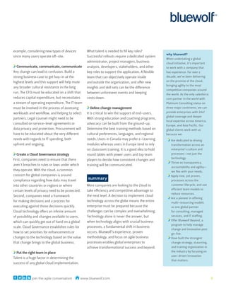 example, considering new types of devices         What talent is needed to fill key roles?
                                                                                                     why bluewolf?
since many users operate off-site.                Successful rollouts require a dedicated system
                                                                                                     When undertaking a global
                                                  administrator, project managers, business          cloud initiative, it’s important
  Communicate, communicate, communicate           analysts, developers, stakeholders, and other      to work with a company that
Any change can lead to confusion. Build a         key roles to support the application. A flexible   has experience. For over a
strong business case to get buy-in at the         team that can objectively operate inside           decade, we’ve been delivering
highest levels and this support will help mute    and outside the organization, and offer new        on the promise of the cloud,
                                                                                                     bringing agility to the most
any broader cultural resistance in the long       insights and skill sets can be the difference
                                                                                                     competitive companies around
run. The CFO must be educated on a shift that     between unforeseen events and keeping              the world. As the only salesforce.
reduces capital expenditure, but necessitates     costs down.                                        com partner in the world with
a stream of operating expenditure. The IT team                                                       Platinum Consulting status on
must be involved in the process of assessing          Define change management                       three major continents, we can
workloads and workflow, and helping to select     It is critical to win the support of end-users.    provide enterprises with 24x7
                                                                                                     global coverage and deeper
partners. Legal counsel might need to be          With strong education and coaching programs,
                                                                                                     local expertise across America,
consulted on service-level agreements or          advocacy can be built from the ground-up.
                                                                                                     Europe, and Asia Pacific. Our
data privacy and protection. Procurement will     Determine the best training methods based on       global clients work with us
have to be educated about the very different      cultural preferences, languages, and regional      because we:
needs with regards to IT spending, both           needs. Users in Canada may prefer e-Learning          Are dedicated to driving
upfront and ongoing.                              modules whereas users in Europe tend to rely          transformation across an
                                                  on classroom training. It is a good idea to hold      enterprise’s culture and
   Create a Cloud Governance strategy             round tables with power users and top team            processes—not just the
                                                                                                        technology.
First, companies need to ensure that there        players to decide how consistent changes and
                                                                                                        Thrive on transparency,
aren’t breaches to rules or laws under which      training will be communicated.
                                                                                                        accountability and agility—
they operate. With the cloud, a common                                                                  we flex with your needs.
concern for global companies is around                                                                  Apply new, yet proven,
compliance regarding how data may travel
                                                  summary                                               processes across the
into other countries or regions or where          More companies are looking to the cloud to            customer lifecycle, and use
                                                  take efficiency and competitive advantage to          efficient team models to
certain levels of privacy need to be protected.
                                                                                                        reduce resources.
Second, companies need a framework                the next level. A decision to implement cloud
                                                                                                        Are a pioneer in offering
for making decisions and a process for            technology across the globe means the entire          multi-resourcing models
executing against those decisions quickly.        enterprise must be prepared because the               as one global partner
Cloud technology offers an infinite amount        challenges can be complex and overwhelming.           for consulting, managed
of possibility and changes available to users,    Technology alone is never the answer, but             services, and IT staffing.
                                                  when technology aligns with crucial business          Offer Bluewolf Beyond, a
which can quickly get out of hand on a global
                                                                                                        program to help manage
scale. Cloud Governance establishes rules for     processes, a fundamental shift in business
                                                                                                        change and innovation post
how to set priorities for enhancements or         occurs. Bluewolf’s experience, proven                 go-live.
changes to the technology based on the value      methodology, and focus on agile business              Have built the strongest
that change brings to the global business.        processes enables global enterprises to               change strategy, eLearning,
                                                  achieve transformational success and beyond.          and training organization in
  Put the right team in place                                                                           the industry by focusing on
                                                                                                        user-driven innovation
Talent is a huge factor in determining the
                                                                                                        that matters.
success of any global cloud implementation.



            join the agile conversation       www.bluewolf.com                                                                            7
 