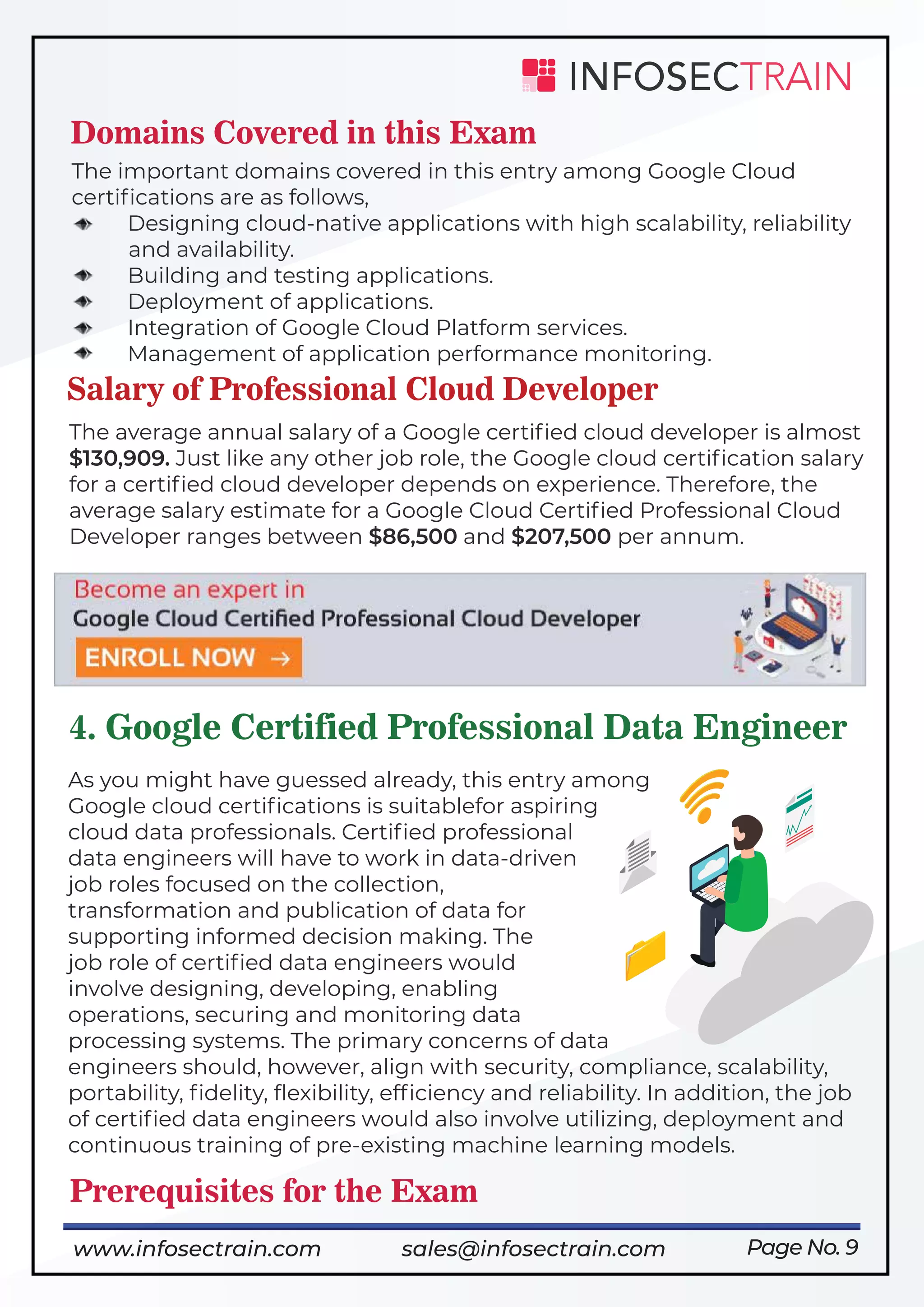 Page No. 9
Domains Covered in this Exam
The important domains covered in this entry among Google Cloud
certiﬁcations are as follows,
Designing cloud-native applications with high scalability, reliability
and availability.
Building and testing applications.
Deployment of applications.
Integration of Google Cloud Platform services.
Management of application performance monitoring.
Salary of Professional Cloud Developer
The average annual salary of a Google certiﬁed cloud developer is almost
$130,909. Just like any other job role, the Google cloud certiﬁcation salary
for a certiﬁed cloud developer depends on experience. Therefore, the
average salary estimate for a Google Cloud Certiﬁed Professional Cloud
Developer ranges between $86,500 and $207,500 per annum.
4. Google Certified Professional Data Engineer
As you might have guessed already, this entry among
Google cloud certiﬁcations is suitablefor aspiring
cloud data professionals. Certiﬁed professional
data engineers will have to work in data-driven
job roles focused on the collection,
transformation and publication of data for
supporting informed decision making. The
job role of certiﬁed data engineers would
involve designing, developing, enabling
operations, securing and monitoring data
processing systems. The primary concerns of data
engineers should, however, align with security, compliance, scalability,
portability, ﬁdelity, ﬂexibility, efﬁciency and reliability. In addition, the job
of certiﬁed data engineers would also involve utilizing, deployment and
continuous training of pre-existing machine learning models.
Prerequisites for the Exam
https://www.infosectrain.com/courses/google-professional-cloud-developer-architect/
www.infosectrain.com sales@infosectrain.com
 