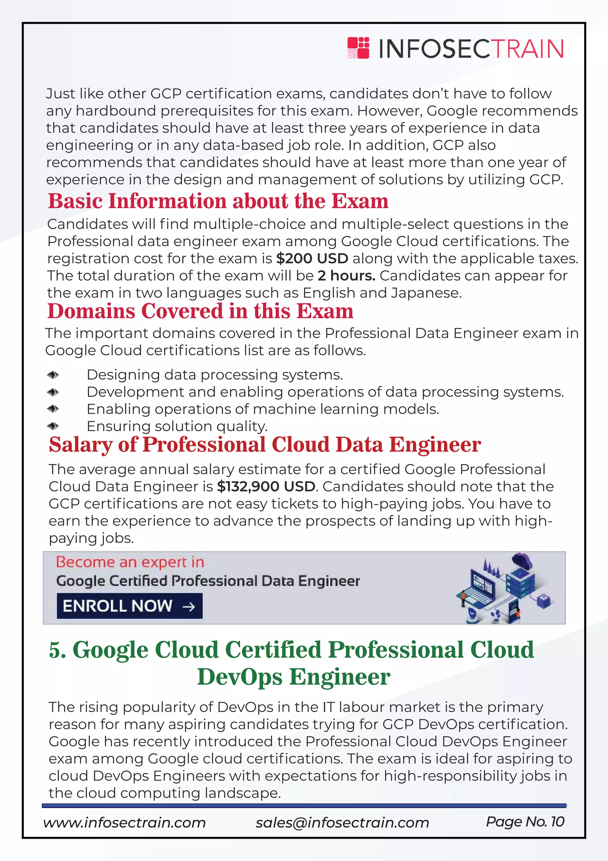 Page No. 10
Just like other GCP certiﬁcation exams, candidates don’t have to follow
any hardbound prerequisites for this exam. However, Google recommends
that candidates should have at least three years of experience in data
engineering or in any data-based job role. In addition, GCP also
recommends that candidates should have at least more than one year of
experience in the design and management of solutions by utilizing GCP.
Basic Information about the Exam
Candidates will ﬁnd multiple-choice and multiple-select questions in the
Professional data engineer exam among Google Cloud certiﬁcations. The
registration cost for the exam is $200 USD along with the applicable taxes.
The total duration of the exam will be 2 hours. Candidates can appear for
the exam in two languages such as English and Japanese.
Domains Covered in this Exam
The important domains covered in the Professional Data Engineer exam in
Google Cloud certiﬁcations list are as follows.
Designing data processing systems.
Development and enabling operations of data processing systems.
Enabling operations of machine learning models.
Ensuring solution quality.
Salary of Professional Cloud Data Engineer
The average annual salary estimate for a certiﬁed Google Professional
Cloud Data Engineer is $132,900 USD. Candidates should note that the
GCP certiﬁcations are not easy tickets to high-paying jobs. You have to
earn the experience to advance the prospects of landing up with high-
paying jobs.
5. Google Cloud Certified Professional Cloud
DevOps Engineer
The rising popularity of DevOps in the IT labour market is the primary
reason for many aspiring candidates trying for GCP DevOps certiﬁcation.
Google has recently introduced the Professional Cloud DevOps Engineer
exam among Google cloud certiﬁcations. The exam is ideal for aspiring to
cloud DevOps Engineers with expectations for high-responsibility jobs in
the cloud computing landscape.
https://www.infosectrain.com/courses/google-professional-cloud-data-engineer/
www.infosectrain.com sales@infosectrain.com
 
