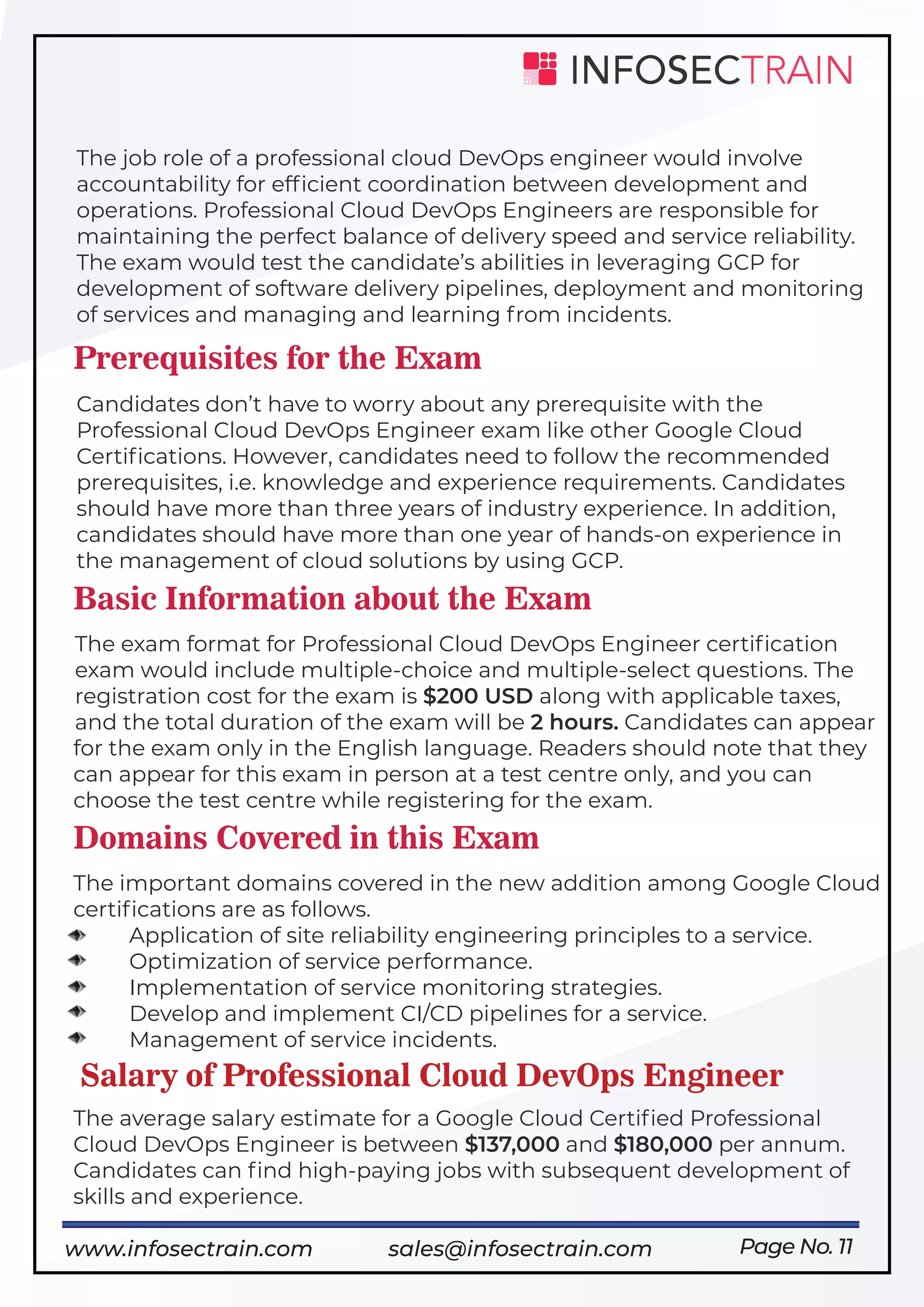 Page No. 11
The job role of a professional cloud DevOps engineer would involve
accountability for efﬁcient coordination between development and
operations. Professional Cloud DevOps Engineers are responsible for
maintaining the perfect balance of delivery speed and service reliability.
The exam would test the candidate’s abilities in leveraging GCP for
development of software delivery pipelines, deployment and monitoring
of services and managing and learning from incidents.
Prerequisites for the Exam
Candidates don’t have to worry about any prerequisite with the
Professional Cloud DevOps Engineer exam like other Google Cloud
Certiﬁcations. However, candidates need to follow the recommended
prerequisites, i.e. knowledge and experience requirements. Candidates
should have more than three years of industry experience. In addition,
candidates should have more than one year of hands-on experience in
the management of cloud solutions by using GCP.
Basic Information about the Exam
The exam format for Professional Cloud DevOps Engineer certiﬁcation
exam would include multiple-choice and multiple-select questions. The
registration cost for the exam is $200 USD along with applicable taxes,
and the total duration of the exam will be 2 hours. Candidates can appear
for the exam only in the English language. Readers should note that they
can appear for this exam in person at a test centre only, and you can
choose the test centre while registering for the exam.
Domains Covered in this Exam
The important domains covered in the new addition among Google Cloud
certiﬁcations are as follows.
Application of site reliability engineering principles to a service.
Optimization of service performance.
Implementation of service monitoring strategies.
Develop and implement CI/CD pipelines for a service.
Management of service incidents.
Salary of Professional Cloud DevOps Engineer
The average salary estimate for a Google Cloud Certiﬁed Professional
Cloud DevOps Engineer is between $137,000 and $180,000 per annum.
Candidates can ﬁnd high-paying jobs with subsequent development of
skills and experience.
www.infosectrain.com sales@infosectrain.com
 