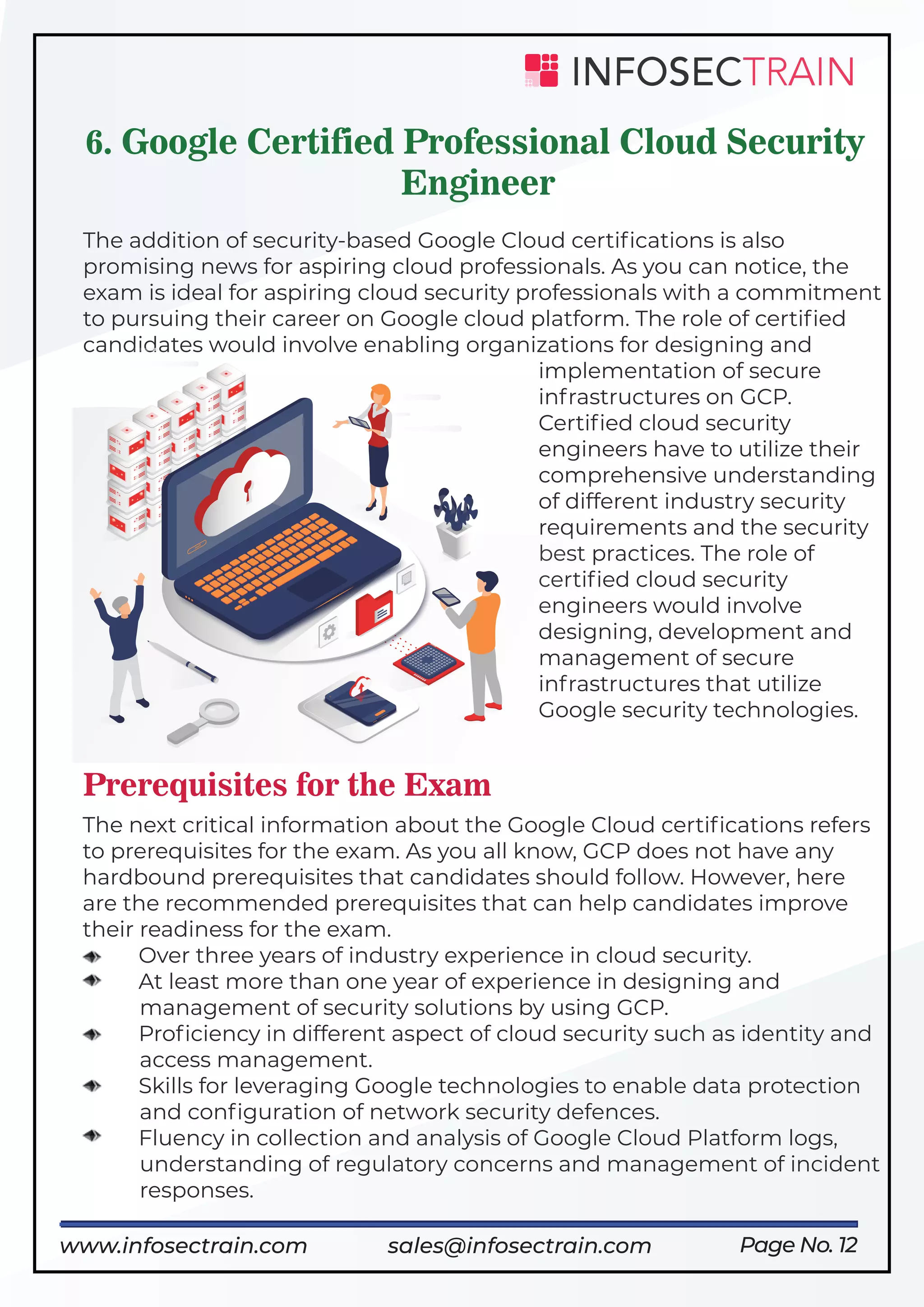 Page No. 12
6. Google Certified Professional Cloud Security
Engineer
The addition of security-based Google Cloud certiﬁcations is also
promising news for aspiring cloud professionals. As you can notice, the
exam is ideal for aspiring cloud security professionals with a commitment
to pursuing their career on Google cloud platform. The role of certiﬁed
candidates would involve enabling organizations for designing and
implementation of secure
infrastructures on GCP.
Certiﬁed cloud security
engineers have to utilize their
comprehensive understanding
of different industry security
requirements and the security
best practices. The role of
certiﬁed cloud security
engineers would involve
designing, development and
management of secure
infrastructures that utilize
Google security technologies.
Prerequisites for the Exam
The next critical information about the Google Cloud certiﬁcations refers
to prerequisites for the exam. As you all know, GCP does not have any
hardbound prerequisites that candidates should follow. However, here
are the recommended prerequisites that can help candidates improve
their readiness for the exam.
Over three years of industry experience in cloud security.
At least more than one year of experience in designing and
management of security solutions by using GCP.
Proﬁciency in different aspect of cloud security such as identity and
access management.
Skills for leveraging Google technologies to enable data protection
and conﬁguration of network security defences.
Fluency in collection and analysis of Google Cloud Platform logs,
understanding of regulatory concerns and management of incident
responses.
www.infosectrain.com sales@infosectrain.com
 