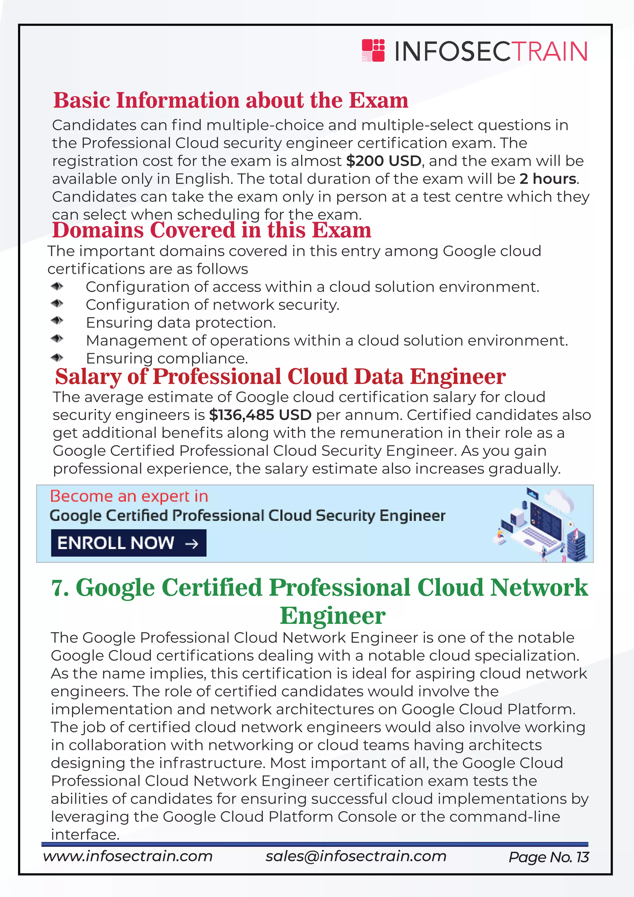 Page No. 13
Basic Information about the Exam
Candidates can ﬁnd multiple-choice and multiple-select questions in
the Professional Cloud security engineer certiﬁcation exam. The
registration cost for the exam is almost $200 USD, and the exam will be
available only in English. The total duration of the exam will be 2 hours.
Candidates can take the exam only in person at a test centre which they
can select when scheduling for the exam.
Domains Covered in this Exam
The important domains covered in this entry among Google cloud
certiﬁcations are as follows
Conﬁguration of access within a cloud solution environment.
Conﬁguration of network security.
Ensuring data protection.
Management of operations within a cloud solution environment.
Ensuring compliance.
Salary of Professional Cloud Data Engineer
The average estimate of Google cloud certiﬁcation salary for cloud
security engineers is $136,485 USD per annum. Certiﬁed candidates also
get additional beneﬁts along with the remuneration in their role as a
Google Certiﬁed Professional Cloud Security Engineer. As you gain
professional experience, the salary estimate also increases gradually.
7. Google Certified Professional Cloud Network
Engineer
The Google Professional Cloud Network Engineer is one of the notable
Google Cloud certiﬁcations dealing with a notable cloud specialization.
As the name implies, this certiﬁcation is ideal for aspiring cloud network
engineers. The role of certiﬁed candidates would involve the
implementation and network architectures on Google Cloud Platform.
The job of certiﬁed cloud network engineers would also involve working
in collaboration with networking or cloud teams having architects
designing the infrastructure. Most important of all, the Google Cloud
Professional Cloud Network Engineer certiﬁcation exam tests the
abilities of candidates for ensuring successful cloud implementations by
leveraging the Google Cloud Platform Console or the command-line
interface.
https://www.infosectrain.com/courses/google-professional-cloud-security-engineer/
www.infosectrain.com sales@infosectrain.com
 