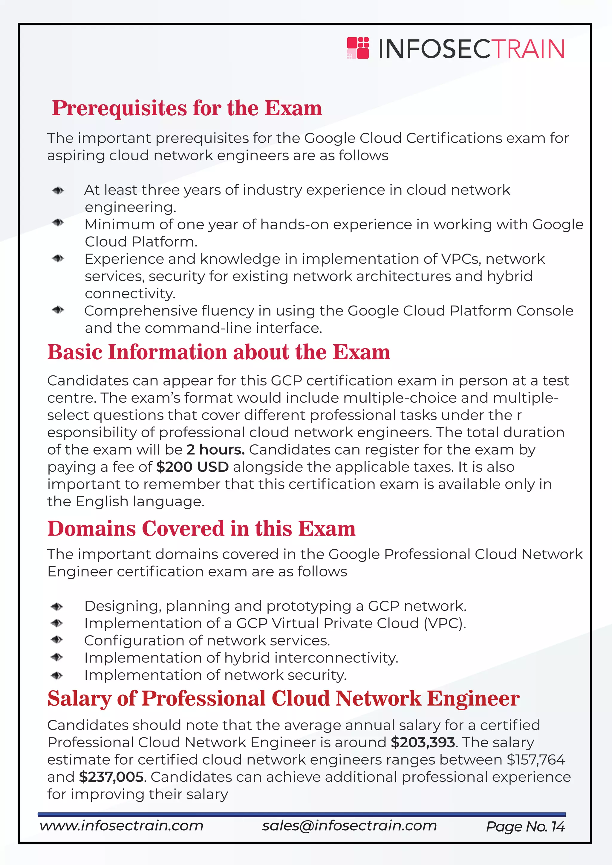 Page No. 14
Prerequisites for the Exam
The important prerequisites for the Google Cloud Certiﬁcations exam for
aspiring cloud network engineers are as follows
At least three years of industry experience in cloud network
engineering.
Minimum of one year of hands-on experience in working with Google
Cloud Platform.
Experience and knowledge in implementation of VPCs, network
services, security for existing network architectures and hybrid
connectivity.
Comprehensive ﬂuency in using the Google Cloud Platform Console
and the command-line interface.
Basic Information about the Exam
Candidates can appear for this GCP certiﬁcation exam in person at a test
centre. The exam’s format would include multiple-choice and multiple-
select questions that cover different professional tasks under the r
esponsibility of professional cloud network engineers. The total duration
of the exam will be 2 hours. Candidates can register for the exam by
paying a fee of $200 USD alongside the applicable taxes. It is also
important to remember that this certiﬁcation exam is available only in
the English language.
Domains Covered in this Exam
The important domains covered in the Google Professional Cloud Network
Engineer certiﬁcation exam are as follows
Designing, planning and prototyping a GCP network.
Implementation of a GCP Virtual Private Cloud (VPC).
Conﬁguration of network services.
Implementation of hybrid interconnectivity.
Implementation of network security.
Salary of Professional Cloud Network Engineer
Candidates should note that the average annual salary for a certiﬁed
Professional Cloud Network Engineer is around $203,393. The salary
estimate for certiﬁed cloud network engineers ranges between $157,764
and $237,005. Candidates can achieve additional professional experience
for improving their salary
www.infosectrain.com sales@infosectrain.com
 