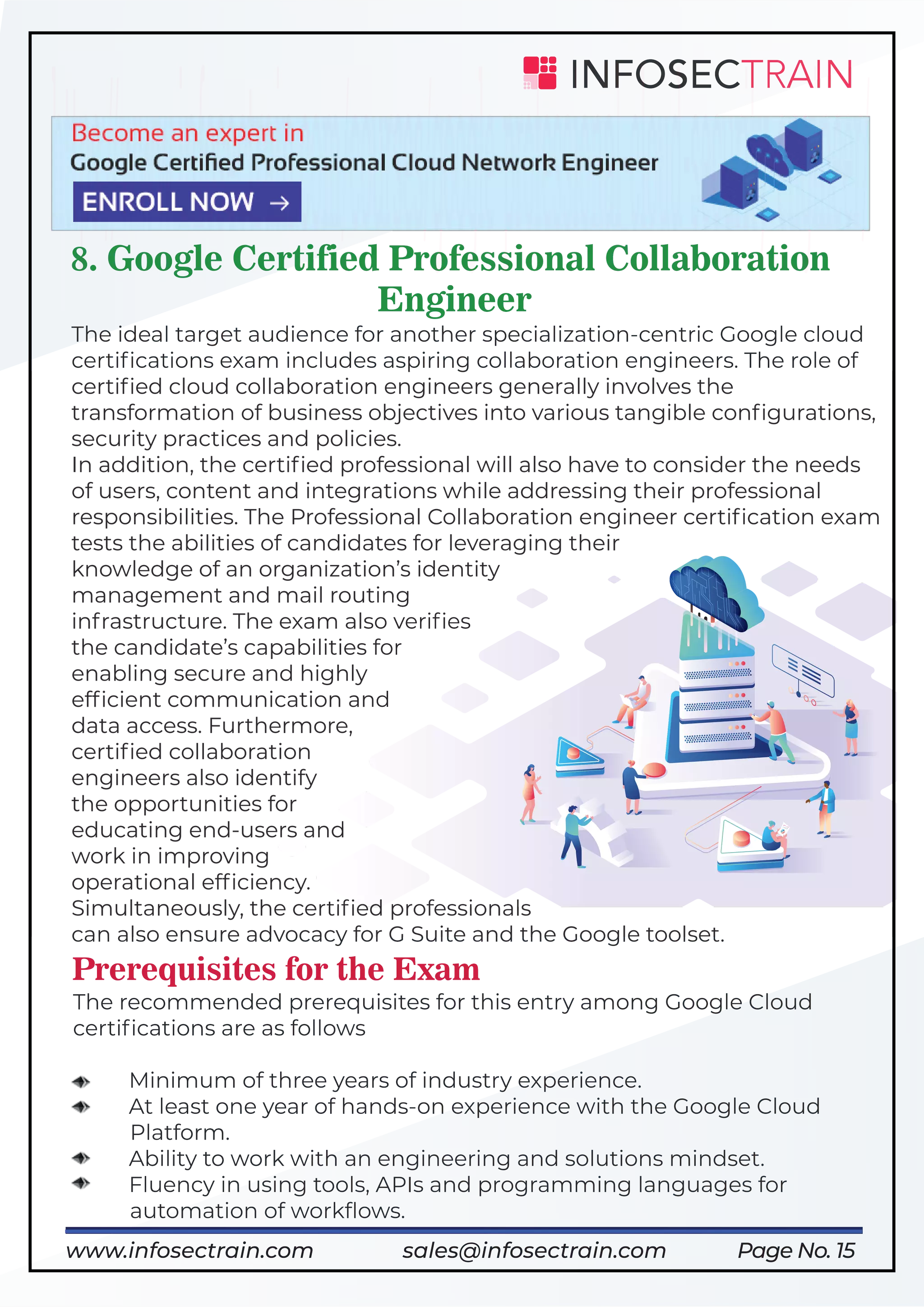 Page No. 15
8. Google Certified Professional Collaboration
Engineer
The ideal target audience for another specialization-centric Google cloud
certiﬁcations exam includes aspiring collaboration engineers. The role of
certiﬁed cloud collaboration engineers generally involves the
transformation of business objectives into various tangible conﬁgurations,
security practices and policies.
In addition, the certiﬁed professional will also have to consider the needs
of users, content and integrations while addressing their professional
responsibilities. The Professional Collaboration engineer certiﬁcation exam
tests the abilities of candidates for leveraging their
knowledge of an organization’s identity
management and mail routing
infrastructure. The exam also veriﬁes
the candidate’s capabilities for
enabling secure and highly
efﬁcient communication and
data access. Furthermore,
certiﬁed collaboration
engineers also identify
the opportunities for
educating end-users and
work in improving
operational efﬁciency.
Simultaneously, the certiﬁed professionals
can also ensure advocacy for G Suite and the Google toolset.
Prerequisites for the Exam
The recommended prerequisites for this entry among Google Cloud
certiﬁcations are as follows
Minimum of three years of industry experience.
At least one year of hands-on experience with the Google Cloud
Platform.
Ability to work with an engineering and solutions mindset.
Fluency in using tools, APIs and programming languages for
automation of workﬂows.
https://www.infosectrain.com/courses/google-professional-cloud-security-engineer/
www.infosectrain.com sales@infosectrain.com
 