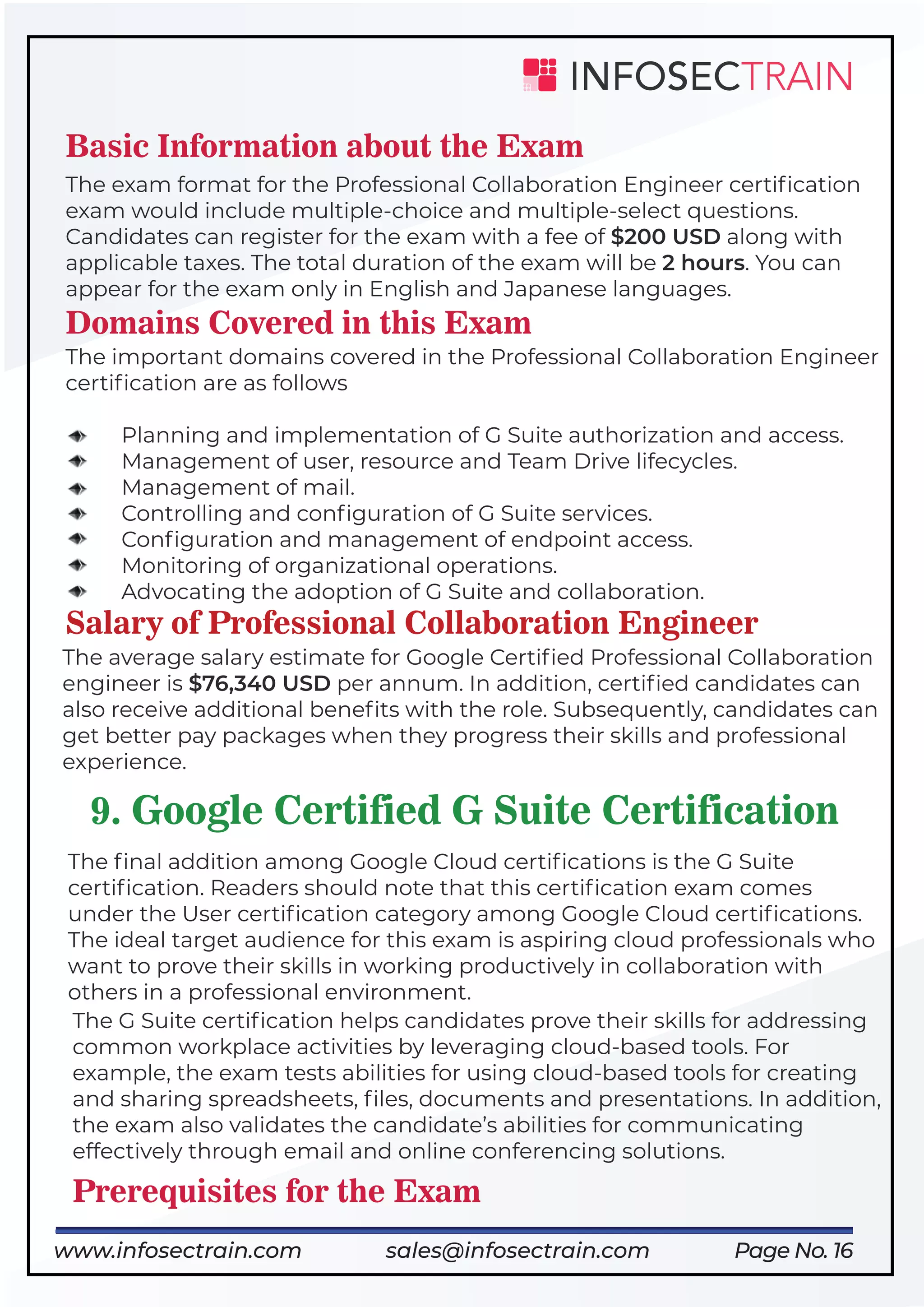 Page No. 16
Basic Information about the Exam
The exam format for the Professional Collaboration Engineer certiﬁcation
exam would include multiple-choice and multiple-select questions.
Candidates can register for the exam with a fee of $200 USD along with
applicable taxes. The total duration of the exam will be 2 hours. You can
appear for the exam only in English and Japanese languages.
Domains Covered in this Exam
The important domains covered in the Professional Collaboration Engineer
certiﬁcation are as follows
Planning and implementation of G Suite authorization and access.
Management of user, resource and Team Drive lifecycles.
Management of mail.
Controlling and conﬁguration of G Suite services.
Conﬁguration and management of endpoint access.
Monitoring of organizational operations.
Advocating the adoption of G Suite and collaboration.
Salary of Professional Collaboration Engineer
The average salary estimate for Google Certiﬁed Professional Collaboration
engineer is $76,340 USD per annum. In addition, certiﬁed candidates can
also receive additional beneﬁts with the role. Subsequently, candidates can
get better pay packages when they progress their skills and professional
experience.
9. Google Certified G Suite Certification
The ﬁnal addition among Google Cloud certiﬁcations is the G Suite
certiﬁcation. Readers should note that this certiﬁcation exam comes
under the User certiﬁcation category among Google Cloud certiﬁcations.
The ideal target audience for this exam is aspiring cloud professionals who
want to prove their skills in working productively in collaboration with
others in a professional environment.
The G Suite certiﬁcation helps candidates prove their skills for addressing
common workplace activities by leveraging cloud-based tools. For
example, the exam tests abilities for using cloud-based tools for creating
and sharing spreadsheets, ﬁles, documents and presentations. In addition,
the exam also validates the candidate’s abilities for communicating
effectively through email and online conferencing solutions.
Prerequisites for the Exam
www.infosectrain.com sales@infosectrain.com
 