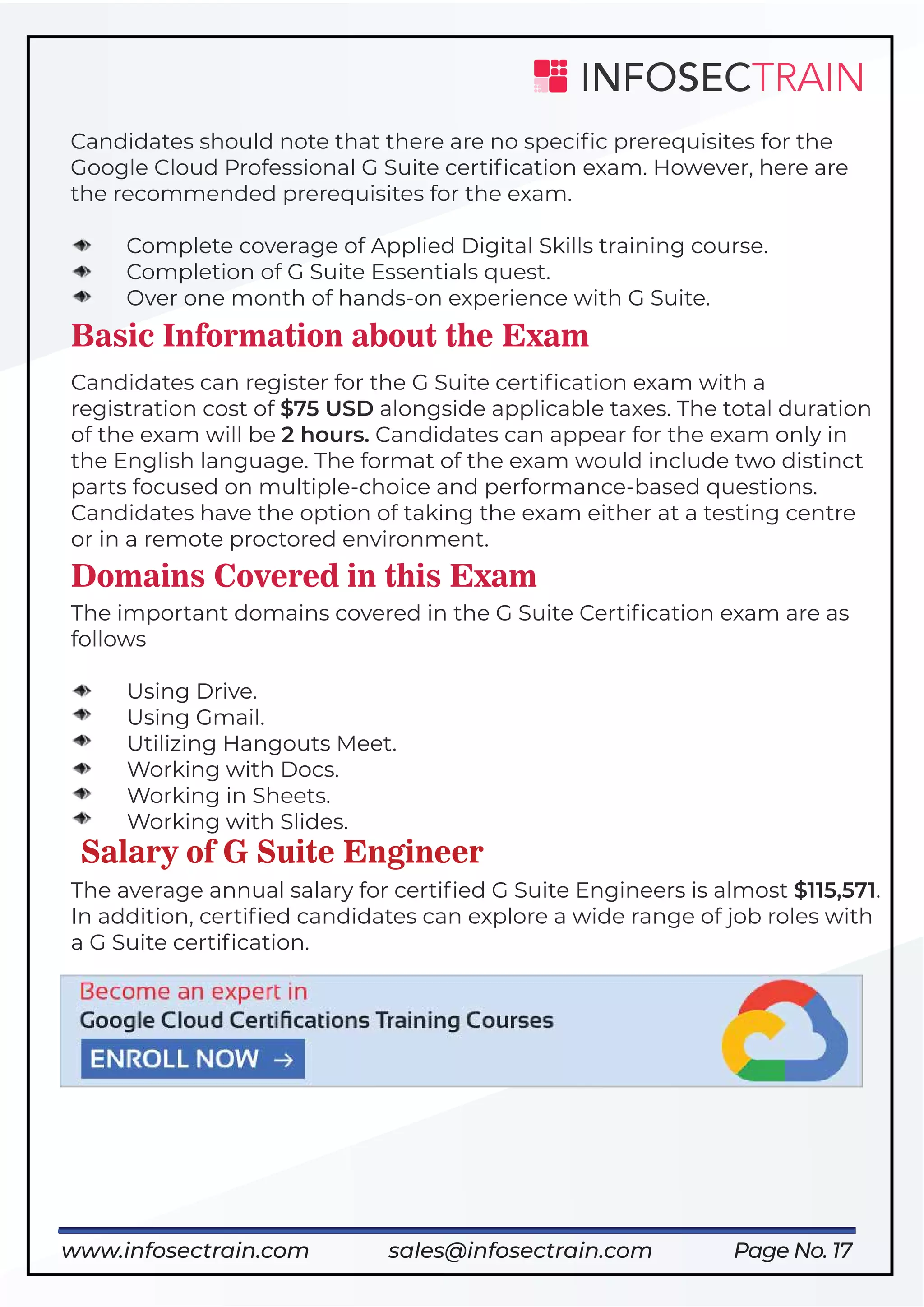 Page No. 17
Candidates should note that there are no speciﬁc prerequisites for the
Google Cloud Professional G Suite certiﬁcation exam. However, here are
the recommended prerequisites for the exam.
Complete coverage of Applied Digital Skills training course.
Completion of G Suite Essentials quest.
Over one month of hands-on experience with G Suite.
Basic Information about the Exam
Candidates can register for the G Suite certiﬁcation exam with a
registration cost of $75 USD alongside applicable taxes. The total duration
of the exam will be 2 hours. Candidates can appear for the exam only in
the English language. The format of the exam would include two distinct
parts focused on multiple-choice and performance-based questions.
Candidates have the option of taking the exam either at a testing centre
or in a remote proctored environment.
Domains Covered in this Exam
The important domains covered in the G Suite Certiﬁcation exam are as
follows
Using Drive.
Using Gmail.
Utilizing Hangouts Meet.
Working with Docs.
Working in Sheets.
Working with Slides.
Salary of G Suite Engineer
The average annual salary for certiﬁed G Suite Engineers is almost $115,571.
In addition, certiﬁed candidates can explore a wide range of job roles with
a G Suite certiﬁcation.
https://www.infosectrain.com/cloud/
www.infosectrain.com sales@infosectrain.com
 
