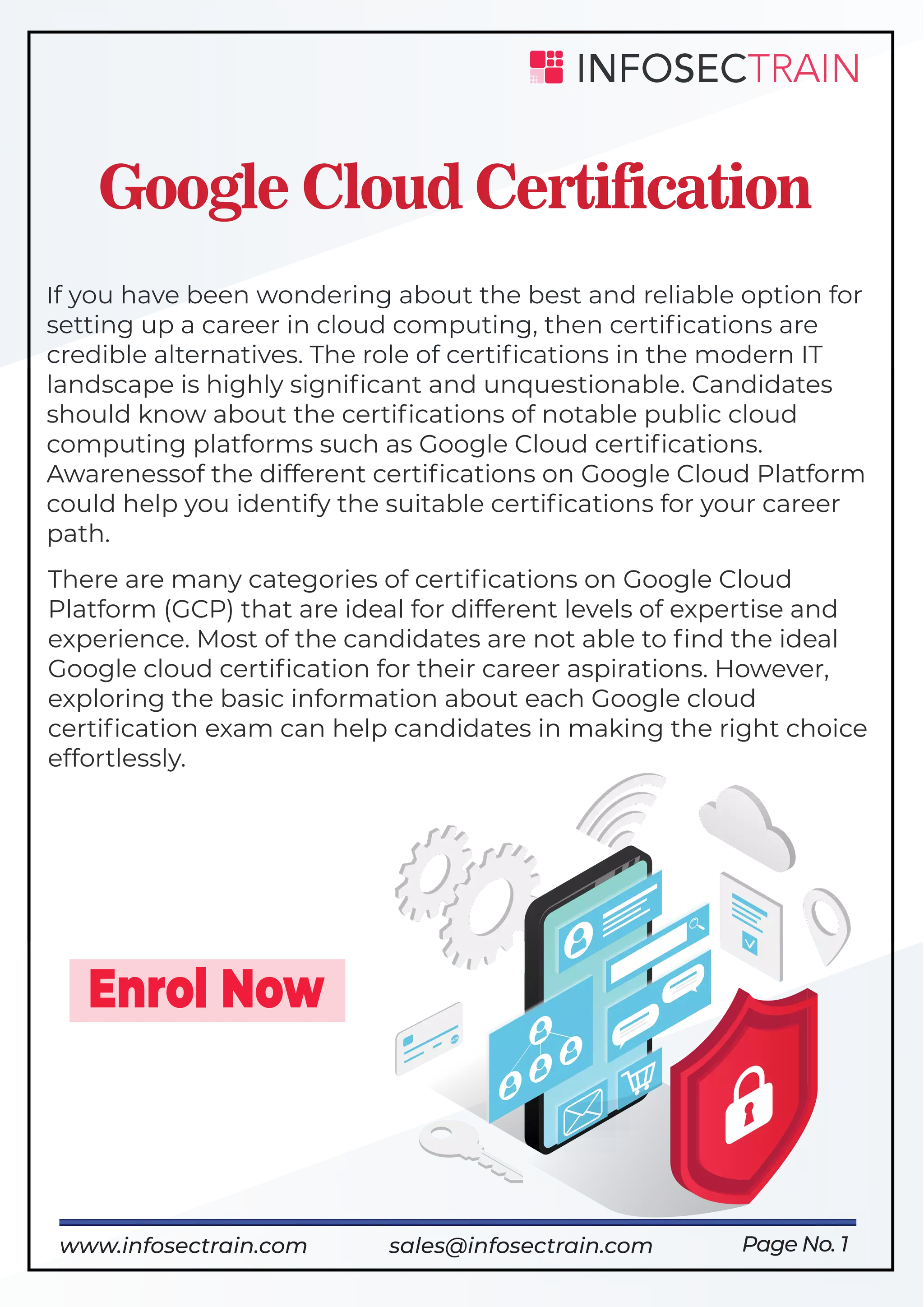 If you have been wondering about the best and reliable option for
setting up a career in cloud computing, then certiﬁcations are
credible alternatives. The role of certiﬁcations in the modern IT
landscape is highly signiﬁcant and unquestionable. Candidates
should know about the certiﬁcations of notable public cloud
computing platforms such as Google Cloud certiﬁcations.
Awarenessof the different certiﬁcations on Google Cloud Platform
could help you identify the suitable certiﬁcations for your career
path.
Google Cloud Certification
Enrol Now
Page No. 1
There are many categories of certiﬁcations on Google Cloud
Platform (GCP) that are ideal for different levels of expertise and
experience. Most of the candidates are not able to ﬁnd the ideal
Google cloud certiﬁcation for their career aspirations. However,
exploring the basic information about each Google cloud
certiﬁcation exam can help candidates in making the right choice
effortlessly.
www.infosectrain.com sales@infosectrain.com
 
