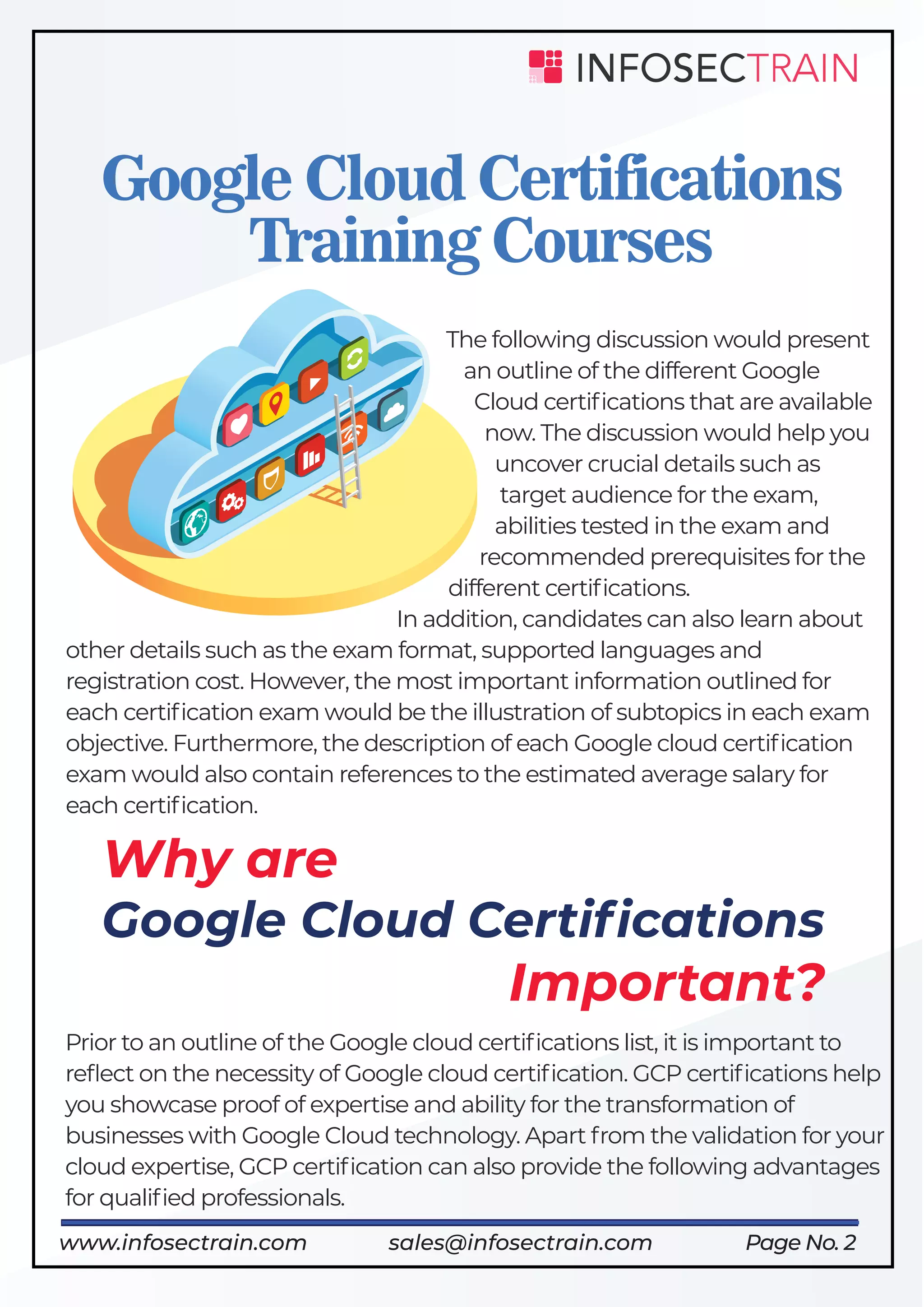 Why are
Google Cloud Certiﬁcations
Important?
Page No. 2
Google Cloud Certifications
Training Courses
The following discussion would present
an outline of the different Google
Cloud certiﬁcations that are available
now. The discussion would help you
uncover crucial details such as
target audience for the exam,
abilities tested in the exam and
recommended prerequisites for the
different certiﬁcations.
In addition, candidates can also learn about
other details such as the exam format, supported languages and
registration cost. However, the most important information outlined for
each certiﬁcation exam would be the illustration of subtopics in each exam
objective. Furthermore, the description of each Google cloud certiﬁcation
exam would also contain references to the estimated average salary for
each certiﬁcation.
Prior to an outline of the Google cloud certiﬁcations list, it is important to
reﬂect on the necessity of Google cloud certiﬁcation. GCP certiﬁcations help
you showcase proof of expertise and ability for the transformation of
businesses with Google Cloud technology. Apart from the validation for your
cloud expertise, GCP certiﬁcation can also provide the following advantages
for qualiﬁed professionals.
www.infosectrain.com sales@infosectrain.com
 
