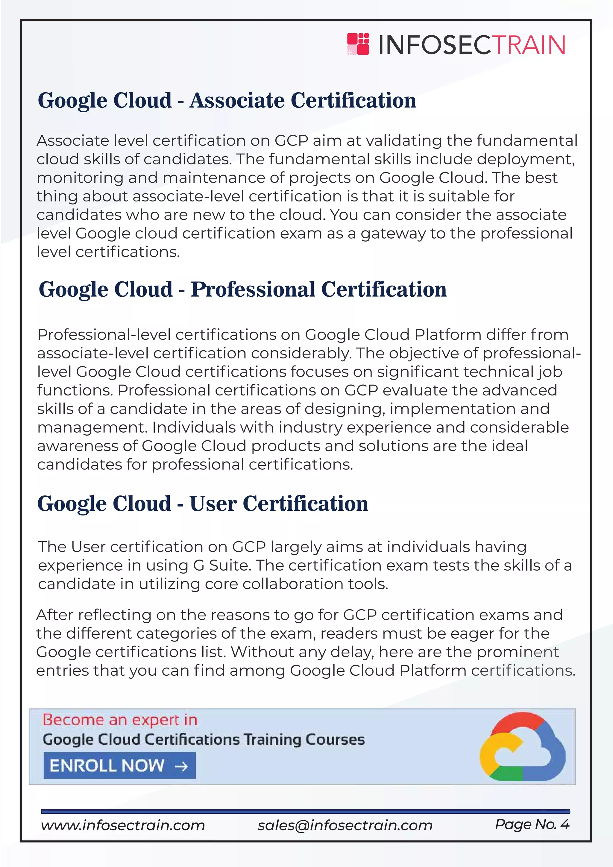 After reﬂecting on the reasons to go for GCP certiﬁcation exams and
the different categories of the exam, readers must be eager for the
Google certiﬁcations list. Without any delay, here are the prominent
entries that you can ﬁnd among Google Cloud Platform certiﬁcations.
Page No. 4
Google Cloud - Associate Certification
Associate level certiﬁcation on GCP aim at validating the fundamental
cloud skills of candidates. The fundamental skills include deployment,
monitoring and maintenance of projects on Google Cloud. The best
thing about associate-level certiﬁcation is that it is suitable for
candidates who are new to the cloud. You can consider the associate
level Google cloud certiﬁcation exam as a gateway to the professional
level certiﬁcations.
Google Cloud - Professional Certification
Professional-level certiﬁcations on Google Cloud Platform differ from
associate-level certiﬁcation considerably. The objective of professional-
level Google Cloud certiﬁcations focuses on signiﬁcant technical job
functions. Professional certiﬁcations on GCP evaluate the advanced
skills of a candidate in the areas of designing, implementation and
management. Individuals with industry experience and considerable
awareness of Google Cloud products and solutions are the ideal
candidates for professional certiﬁcations.
Google Cloud - User Certification
The User certiﬁcation on GCP largely aims at individuals having
experience in using G Suite. The certiﬁcation exam tests the skills of a
candidate in utilizing core collaboration tools.
https://www.infosectrain.com/cloud/www.infosectrain.com sales@infosectrain.com
 