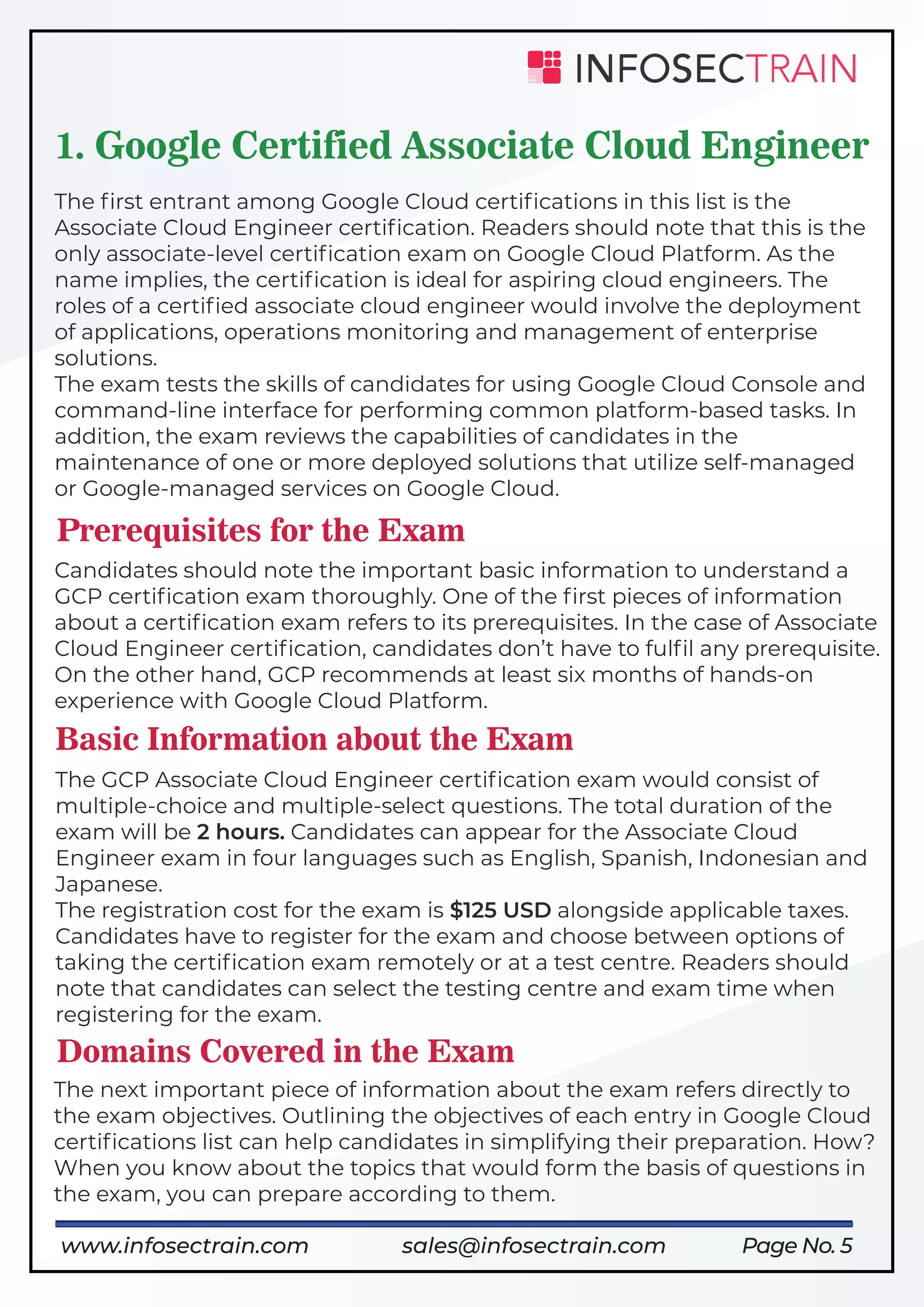 Page No. 5
1. Google Certified Associate Cloud Engineer
The ﬁrst entrant among Google Cloud certiﬁcations in this list is the
Associate Cloud Engineer certiﬁcation. Readers should note that this is the
only associate-level certiﬁcation exam on Google Cloud Platform. As the
name implies, the certiﬁcation is ideal for aspiring cloud engineers. The
roles of a certiﬁed associate cloud engineer would involve the deployment
of applications, operations monitoring and management of enterprise
solutions.
The exam tests the skills of candidates for using Google Cloud Console and
command-line interface for performing common platform-based tasks. In
addition, the exam reviews the capabilities of candidates in the
maintenance of one or more deployed solutions that utilize self-managed
or Google-managed services on Google Cloud.
Prerequisites for the Exam
Candidates should note the important basic information to understand a
GCP certiﬁcation exam thoroughly. One of the ﬁrst pieces of information
about a certiﬁcation exam refers to its prerequisites. In the case of Associate
Cloud Engineer certiﬁcation, candidates don’t have to fulﬁl any prerequisite.
On the other hand, GCP recommends at least six months of hands-on
experience with Google Cloud Platform.
Basic Information about the Exam
The GCP Associate Cloud Engineer certiﬁcation exam would consist of
multiple-choice and multiple-select questions. The total duration of the
exam will be 2 hours. Candidates can appear for the Associate Cloud
Engineer exam in four languages such as English, Spanish, Indonesian and
Japanese.
The registration cost for the exam is $125 USD alongside applicable taxes.
Candidates have to register for the exam and choose between options of
taking the certiﬁcation exam remotely or at a test centre. Readers should
note that candidates can select the testing centre and exam time when
registering for the exam.
Domains Covered in the Exam
The next important piece of information about the exam refers directly to
the exam objectives. Outlining the objectives of each entry in Google Cloud
certiﬁcations list can help candidates in simplifying their preparation. How?
When you know about the topics that would form the basis of questions in
the exam, you can prepare according to them.
www.infosectrain.com sales@infosectrain.com
 