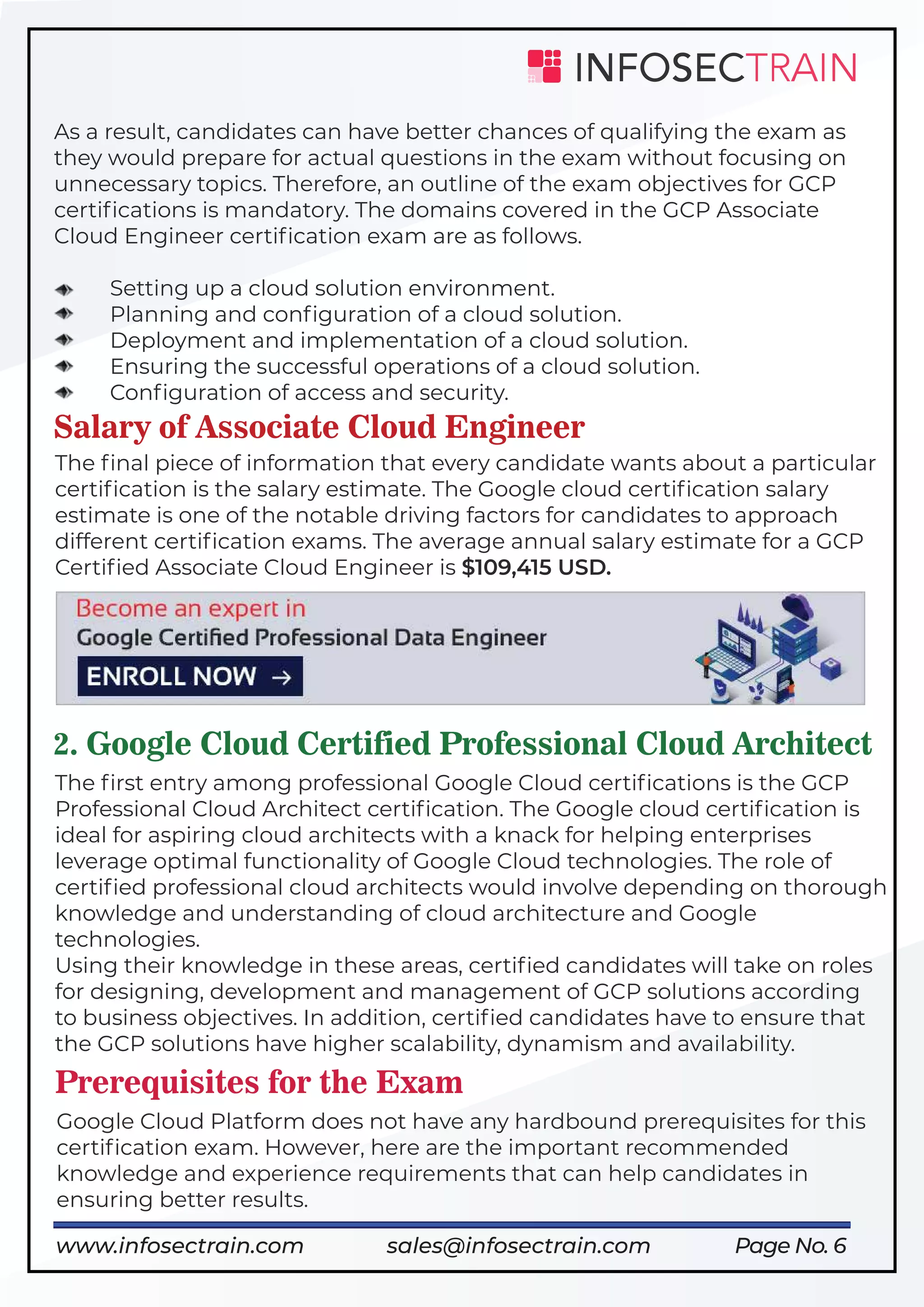 2. Google Cloud Certified Professional Cloud Architect
Page No. 6
As a result, candidates can have better chances of qualifying the exam as
they would prepare for actual questions in the exam without focusing on
unnecessary topics. Therefore, an outline of the exam objectives for GCP
certiﬁcations is mandatory. The domains covered in the GCP Associate
Cloud Engineer certiﬁcation exam are as follows.
Setting up a cloud solution environment.
Planning and conﬁguration of a cloud solution.
Deployment and implementation of a cloud solution.
Ensuring the successful operations of a cloud solution.
Conﬁguration of access and security.
Salary of Associate Cloud Engineer
The ﬁrst entry among professional Google Cloud certiﬁcations is the GCP
Professional Cloud Architect certiﬁcation. The Google cloud certiﬁcation is
ideal for aspiring cloud architects with a knack for helping enterprises
leverage optimal functionality of Google Cloud technologies. The role of
certiﬁed professional cloud architects would involve depending on thorough
knowledge and understanding of cloud architecture and Google
technologies.
Using their knowledge in these areas, certiﬁed candidates will take on roles
for designing, development and management of GCP solutions according
to business objectives. In addition, certiﬁed candidates have to ensure that
the GCP solutions have higher scalability, dynamism and availability.
The ﬁnal piece of information that every candidate wants about a particular
certiﬁcation is the salary estimate. The Google cloud certiﬁcation salary
estimate is one of the notable driving factors for candidates to approach
different certiﬁcation exams. The average annual salary estimate for a GCP
Certiﬁed Associate Cloud Engineer is $109,415 USD.
Prerequisites for the Exam
Google Cloud Platform does not have any hardbound prerequisites for this
certiﬁcation exam. However, here are the important recommended
knowledge and experience requirements that can help candidates in
ensuring better results.
https://www.infosectrain.com/courses/google-professional-cloud-data-engineer/
www.infosectrain.com sales@infosectrain.com
 