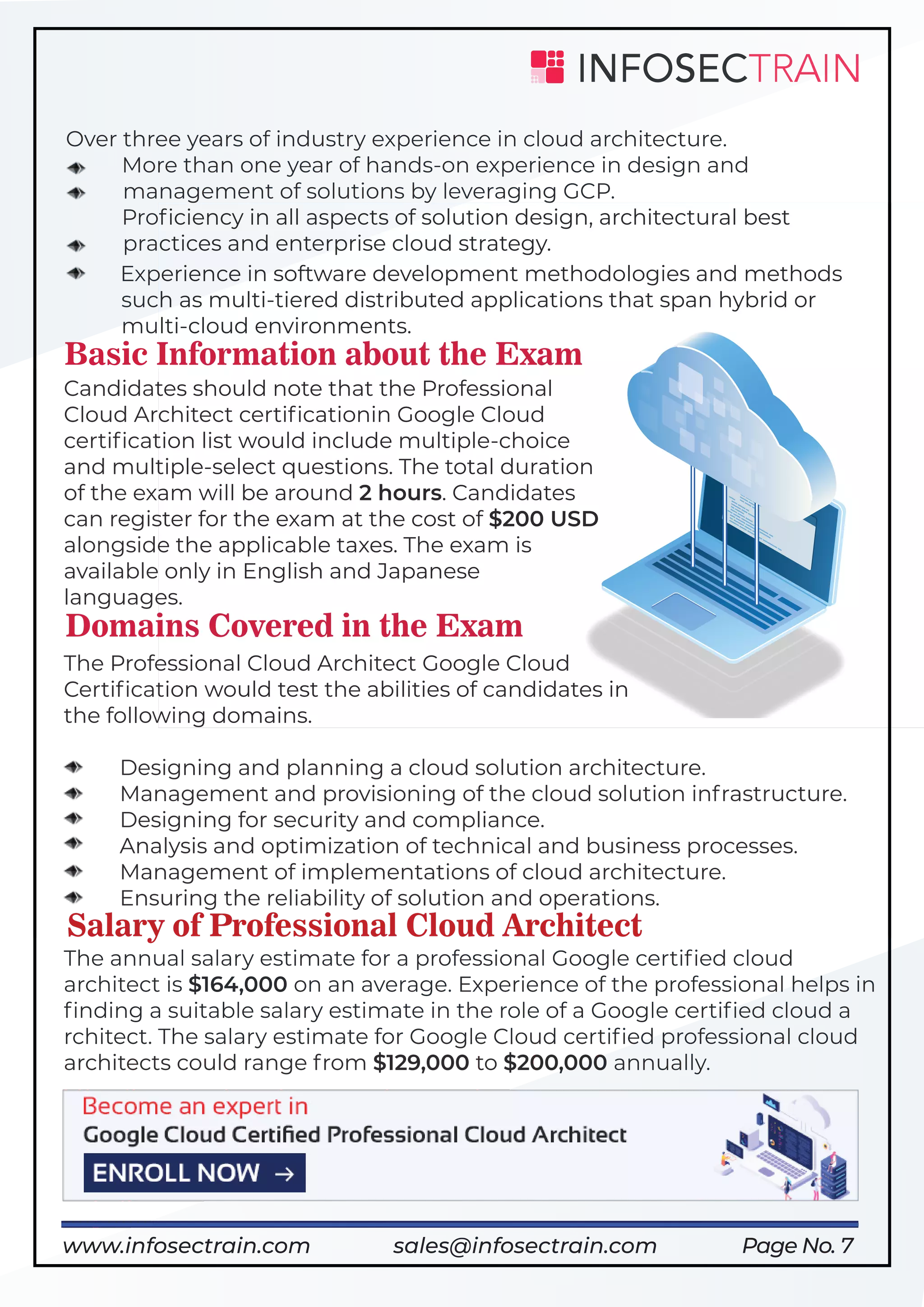 Page No. 7
Over three years of industry experience in cloud architecture.
More than one year of hands-on experience in design and
management of solutions by leveraging GCP.
Proﬁciency in all aspects of solution design, architectural best
practices and enterprise cloud strategy.
Experience in software development methodologies and methods
such as multi-tiered distributed applications that span hybrid or
multi-cloud environments.
Basic Information about the Exam
Candidates should note that the Professional
Cloud Architect certiﬁcationin Google Cloud
certiﬁcation list would include multiple-choice
and multiple-select questions. The total duration
of the exam will be around 2 hours. Candidates
can register for the exam at the cost of $200 USD
alongside the applicable taxes. The exam is
available only in English and Japanese
languages.
Domains Covered in the Exam
The Professional Cloud Architect Google Cloud
Certiﬁcation would test the abilities of candidates in
the following domains.
Designing and planning a cloud solution architecture.
Management and provisioning of the cloud solution infrastructure.
Designing for security and compliance.
Analysis and optimization of technical and business processes.
Management of implementations of cloud architecture.
Ensuring the reliability of solution and operations.
Salary of Professional Cloud Architect
The annual salary estimate for a professional Google certiﬁed cloud
architect is $164,000 on an average. Experience of the professional helps in
ﬁnding a suitable salary estimate in the role of a Google certiﬁed cloud a
rchitect. The salary estimate for Google Cloud certiﬁed professional cloud
architects could range from $129,000 to $200,000 annually.
https://www.infosectrain.com/courses/google-professional-cloud-architectwww.infosectrain.com sales@infosectrain.com
 