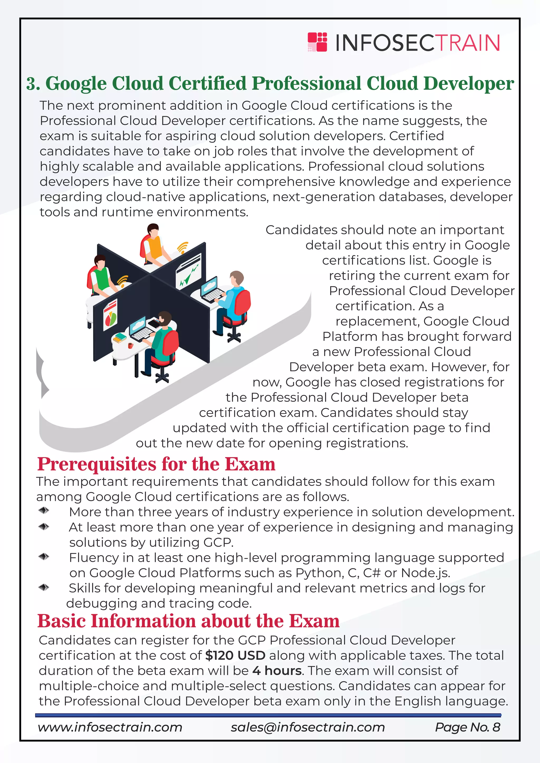 Page No. 8
3. Google Cloud Certified Professional Cloud Developer
The next prominent addition in Google Cloud certiﬁcations is the
Professional Cloud Developer certiﬁcations. As the name suggests, the
exam is suitable for aspiring cloud solution developers. Certiﬁed
candidates have to take on job roles that involve the development of
highly scalable and available applications. Professional cloud solutions
developers have to utilize their comprehensive knowledge and experience
regarding cloud-native applications, next-generation databases, developer
tools and runtime environments.
Candidates should note an important
detail about this entry in Google
certiﬁcations list. Google is
retiring the current exam for
Professional Cloud Developer
certiﬁcation. As a
replacement, Google Cloud
Platform has brought forward
a new Professional Cloud
Developer beta exam. However, for
now, Google has closed registrations for
the Professional Cloud Developer beta
certiﬁcation exam. Candidates should stay
updated with the ofﬁcial certiﬁcation page to ﬁnd
out the new date for opening registrations.
Prerequisites for the Exam
The important requirements that candidates should follow for this exam
among Google Cloud certiﬁcations are as follows.
More than three years of industry experience in solution development.
At least more than one year of experience in designing and managing
solutions by utilizing GCP.
Fluency in at least one high-level programming language supported
on Google Cloud Platforms such as Python, C, C# or Node.js.
Skills for developing meaningful and relevant metrics and logs for
debugging and tracing code.
Basic Information about the Exam
Candidates can register for the GCP Professional Cloud Developer
certiﬁcation at the cost of $120 USD along with applicable taxes. The total
duration of the beta exam will be 4 hours. The exam will consist of
multiple-choice and multiple-select questions. Candidates can appear for
the Professional Cloud Developer beta exam only in the English language.
www.infosectrain.com sales@infosectrain.com
 