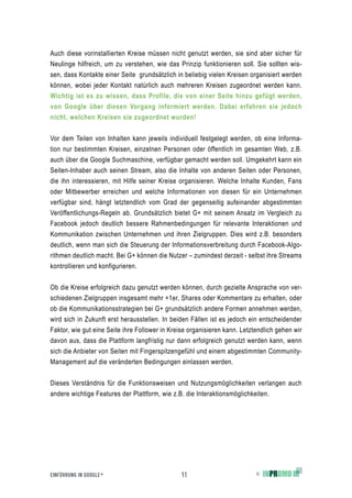 Auch diese vorinstallierten Kreise müssen nicht genutzt werden, sie sind aber sicher für
Neulinge hilfreich, um zu verstehen, wie das Prinzip funktionieren soll. Sie sollten wis-
sen, dass Kontakte einer Seite grundsätzlich in beliebig vielen Kreisen organisiert werden
können, wobei jeder Kontakt natürlich auch mehreren Kreisen zugeordnet werden kann.
Wichtig ist es zu wissen, dass Profile, die von einer Seite hinzu gefügt werden,
von Google über diesen Vorgang informiert werden. Dabei erfahren sie jedoch
nicht, welchen Kreisen sie zugeordnet wurden!


Vor dem Teilen von Inhalten kann jeweils individuell festgelegt werden, ob eine Informa-
tion nur bestimmten Kreisen, einzelnen Personen oder öffentlich im gesamten Web, z.B.
auch über die Google Suchmaschine, verfügbar gemacht werden soll. Umgekehrt kann ein
Seiten-Inhaber auch seinen Stream, also die Inhalte von anderen Seiten oder Personen,
die ihn interessieren, mit Hilfe seiner Kreise organisieren. Welche Inhalte Kunden, Fans
oder Mitbewerber erreichen und welche Informationen von diesen für ein Unternehmen
verfügbar sind, hängt letztendlich vom Grad der gegenseitig aufeinander abgestimmten
Veröffentlichungs-Regeln ab. Grundsätzlich bietet G+ mit seinem Ansatz im Vergleich zu
Facebook jedoch deutlich bessere Rahmenbedingungen für relevante Interaktionen und
Kommunikation zwischen Unternehmen und ihren Zielgruppen. Dies wird z.B. besonders
deutlich, wenn man sich die Steuerung der Informationsverbreitung durch Facebook-Algo-
rithmen deutlich macht. Bei G+ können die Nutzer – zumindest derzeit - selbst ihre Streams
kontrollieren und konfigurieren.


Ob die Kreise erfolgreich dazu genutzt werden können, durch gezielte Ansprache von ver-
schiedenen Zielgruppen insgesamt mehr +1er, Shares oder Kommentare zu erhalten, oder
ob die Kommunikationsstrategien bei G+ grundsätzlich andere Formen annehmen werden,
wird sich in Zukunft erst herausstellen. In beiden Fällen ist es jedoch ein entscheidender
Faktor, wie gut eine Seite ihre Follower in Kreise organisieren kann. Letztendlich gehen wir
davon aus, dass die Plattform langfristig nur dann erfolgreich genutzt werden kann, wenn
sich die Anbieter von Seiten mit Fingerspitzengefühl und einem abgestimmten Community-
Management auf die veränderten Bedingungen einlassen werden.


Dieses Verständnis für die Funktionsweisen und Nutzungsmöglichkeiten verlangen auch
andere wichtige Features der Plattform, wie z.B. die Interaktionsmöglichkeiten.




EINFÜHRUNG IN GOOGLE +                          11                         ©
 