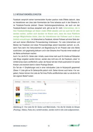 3.2 INTERAKTIONSMÖGLICHKEITEN

Facebook verspricht seinen kommerziellen Kunden positive virale Effekte dadurch, dass
es Interaktionen wie Likes oder Kommentare der Fans teilweise auch in den Streams ih-
rer Facebook-Freunde platziert. Diesen Verbreitungsautomatismus, der auch von den
Facebook-Nutzern durchaus akzeptiert wird, gibt es bei G+ nicht. Unternehmen, die in
ihrer Facebook-Strategie auf diesen viralen Effekt abzielen und nun auch bei G+ aktiv
werden wollen, sollten sich darüber im Klaren sein, dass die neue Plattform
weniger Möglichkeiten bietet, über die Interaktionen der Follower auch in deren
Umfeld vorzudringen. Im Unterschied zu Facebook, können Follower auf einer Seite der-
zeit auch keinen öffentlichen Pinnwandeintrag hinterlassen. Für viele Unternehmen und
Marken bei Facebook sind diese Pinnwandeinträge jedoch besonders wertvoll, so z.B.,
wenn Fans darin ihre Verbundenheit und Begeisterung für ein Produkt oder eine Marke
ausdrücken, sich gegenseitig befeuern und in den Streams ihrer Freunde immer wieder auf
die Marke aufmerksam machen.
Auch +1er, die für G+ -Seiten oder -Inhalte, sowie immer mehr auch für Inhalte auf Webseiten
oder Blogs vergeben werden können, werden also nicht wie z.B. die Facebook „Likes“ im
Umfeld eines Users veröffentlicht, außer, der Nutzer teilt den Inhalt ausdrücklich mit seinen
Kreisen und erscheint damit in deren Postings-Stream.
Ein Teil der +1 Empfehlungen wird in einer individuellen Liste im Nutzerprofil gesammelt
(Diese +1 Liste gibt es für Seitenprofile jedoch nicht. Seiten können auch keine +1er ver-
geben). Nutzer können ihre Liste als Teil ihres Profils veröffentlichen oder nur als Archiv für
den eigenen Bedarf nutzen:




Abbildung 6: +1er Liste für G+ Seiten und Web-Inhalte. +1er die für Inhalte im Stream
(Postings, Videos, Fotos etc.) verteilt werden, werden nicht in die Liste aufgenommen.




EINFÜHRUNG IN GOOGLE +                           12                          ©
 