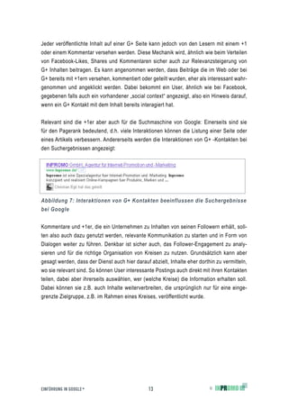 Jeder veröffentlichte Inhalt auf einer G+ Seite kann jedoch von den Lesern mit einem +1
oder einem Kommentar versehen werden. Diese Mechanik wird, ähnlich wie beim Verteilen
von Facebook-Likes, Shares und Kommentaren sicher auch zur Relevanzsteigerung von
G+ Inhalten beitragen. Es kann angenommen werden, dass Beiträge die im Web oder bei
G+ bereits mit +1ern versehen, kommentiert oder geteilt wurden, eher als interessant wahr-
genommen und angeklickt werden. Dabei bekommt ein User, ähnlich wie bei Facebook,
gegebenen falls auch ein vorhandener „social context“ angezeigt, also ein Hinweis darauf,
wenn ein G+ Kontakt mit dem Inhalt bereits interagiert hat.


Relevant sind die +1er aber auch für die Suchmaschine von Google: Einerseits sind sie
für den Pagerank bedeutend, d.h. viele Interaktionen können die Listung einer Seite oder
eines Artikels verbessern. Andererseits werden die Interaktionen von G+ -Kontakten bei
den Suchergebnissen angezeigt:




Abbildung 7: Interaktionen von G+ Kontakten beeinflussen die Suchergebnisse
bei Google


Kommentare und +1er, die ein Unternehmen zu Inhalten von seinen Followern erhält, soll-
ten also auch dazu genutzt werden, relevante Kommunikation zu starten und in Form von
Dialogen weiter zu führen. Denkbar ist sicher auch, das Follower-Engagement zu analy-
sieren und für die richtige Organisation von Kreisen zu nutzen. Grundsätzlich kann aber
gesagt werden, dass der Dienst auch hier darauf abzielt, Inhalte eher dorthin zu vermitteln,
wo sie relevant sind. So können User interessante Postings auch direkt mit ihren Kontakten
teilen, dabei aber ihrerseits auswählen, wer (welche Kreise) die Information erhalten soll.
Dabei können sie z.B. auch Inhalte weiterverbreiten, die ursprünglich nur für eine einge-
grenzte Zielgruppe, z.B. im Rahmen eines Kreises, veröffentlicht wurde.




EINFÜHRUNG IN GOOGLE +                          13                         ©
 
