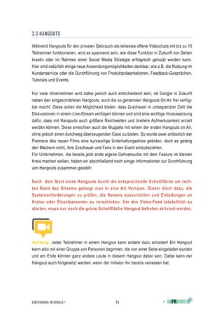 3.3 HANGOUTS

Während Hangouts für den privaten Gebrauch als teilweise offene Videochats mit bis zu 10
Teilnehmer funktionieren, wird es spannend sein, wie diese Funktion in Zukunft von Seiten
kreativ oder im Rahmen einer Social Media Strategie erfolgreich genutzt werden kann.
Hier sind natürlich einige neue Anwendungsmöglichkeiten denkbar, wie z.B. die Nutzung im
Kundenservice oder die Durchführung von Produktpräsentationen, Feedback-Gesprächen,
Tutorials und Events.


Für viele Unternehmen wird dabei jedoch auch entscheidend sein, ob Google in Zukunft
neben den eingeschränkten Hangouts, auch die so genannten Hangouts On Air frei verfüg-
bar macht. Diese sollen die Möglichkeit bieten, dass Zuschauer in unbegrenzter Zahl die
Diskussionen in einem Live-Stream verfolgen können und sind eine wichtige Voraussetzung
dafür, dass mit Hangouts auch größere Reichweiten und breitere Aufmerksamkeit erzielt
werden können. Diese erreichten auch die Muppets mit einem der ersten Hangouts on Air,
ohne jedoch einen durchweg überzeugenden Case zu bieten. So wurde zwar anlässlich der
Premiere des neuen Films eine kurzweilige Unterhaltungsshow geboten, doch es gelang
den Machern nicht, ihre Zuschauer und Fans in den Event einzubeziehen.
Für Unternehmen, die bereits jetzt erste eigene Gehversuche mit dem Feature im kleinen
Kreis machen wollen, haben wir abschließend noch einige Informationen zur Durchführung
von Hangouts zusammen gestellt:


Nach dem Start eines Hangouts durch die entsprechende Schaltfläche am rech-
ten Rand des Streams gelangt man in eine Art Vorraum. Dieser dient dazu, die
Systemanforderungen zu prüfen, die Kamera auszurichten und Einladungen an
Kreise oder Einzelpersonen zu verschicken. Um den Video-Feed tatsächlich zu
starten, muss nur noch die grüne Schaltfläche Hangout betreten aktiviert werden.




Achtung: Jeder Teilnehmer in einem Hangout kann andere dazu einladen! Ein Hangout
kann also mit einer Gruppe von Personen beginnen, die von einer Seite eingeladen wurden
und am Ende können ganz andere Leute in diesem Hangout dabei sein. Dabei kann der
Hangout auch fortgesetzt werden, wenn der Initiator ihn bereits verlassen hat.




EINFÜHRUNG IN GOOGLE +                        14                        ©
 