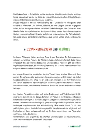 Die Klicks auf eine +1 Schaltfläche und die Anzeige der Interaktionen im Counter sind kos-
tenlos. Nach wie vor werden nur Klicks, die zu einer Weiterleitung auf die Webseite führen,
wie gewohnt im Rahmen einer Kampagne berechnet.
Darüber hinaus ist es mit einer Profilerweiterung die +1 Ergebnisse von Anzeigen mit einer
G+ Seite zu verknüpfen. Dies bedeutet, dass alle, die einer Google+ Seite ein +1 gegeben
haben, auch in Anzeigen erscheinen und alle +1 Klicks in Anzeigen, dem Counter auf einer
Google+ Seite hinzu gefügt werden. Anzeigen und Seiten können durch die aus mehreren
Quellen zusammen gefügten Hinweise an Relevanz hinzu gewinnen. Die Wahrscheinlich-
keit, dass jemand persönliche Empfehlungen aus seinem Umfeld erhält, wird dadurch
erhöht.




                6. ZUSAMMENFASSUNG UND RESÜMEE

In diesem Whitepaper haben wir einige Tipps für den Start einer G+ Seite zusammen
getragen und wichtige Features der Plattform etwas detaillierter behandelt. Dabei haben
wir gezeigt, dass es durchaus bedeutende Unterschiede zu Facebook gibt. So sind die
Organisation nach Kreisen, die Bedeutung und Nutzung der +1er und die Möglichkeiten von
Hangouts wesentliche Besonderheiten von G+.


Aus unserer Perspektive ermöglichen sie eine Vielzahl neuer kreativer Ideen und Kam-
pagnen. Sie verlangen aber auch andere Herangehensweisen und Strategien als sie bei
Facebook üblich sind. Der Erfolg von G+ wird davon abhängen, in wie fern Unternehmen
und Marken diese beiden Herausforderungen annehmen und umsetzen können. Letztend-
lich bleibt zu hoffen, dass relevante Inhalte zum Ausbau der derzeit fehlenden Reichweite
beitragen.


Aus heutiger Perspektive werden noch einige Ergänzungen und Veränderungen für G+
erwartet. So befindet sich mit Google „Schemer“ ein Produkt in der Betaphase, mit dessen
Hilfe User Empfehlungen zu Aktivitäten abgeben und gemeinsam Unternehmungen planen
können. Darüber hinaus soll mit Google „Experts“ zukünftig auch ein Frage/Antwort Feature
in Google+ integriert werden. Und während Vanity URLs bereits für das Q1 2012 an-
gekündigt sind, gibt es für ein Aufzeichnungstool für Hang Outs sowie die Möglichkeit, auf
Profilseiten von Usern und eventuell auch auf G+ Seiten zu schreiben, zwar Pläne, aber
noch keinen festen Starttermin.
Wir können also sehr gespannt auf die zukünftige Entwicklung sein und freuen uns darauf,
auch auf dieser Plattform tolle Projekte umzusetzen.


EINFÜHRUNG IN GOOGLE +                         17                         ©
 