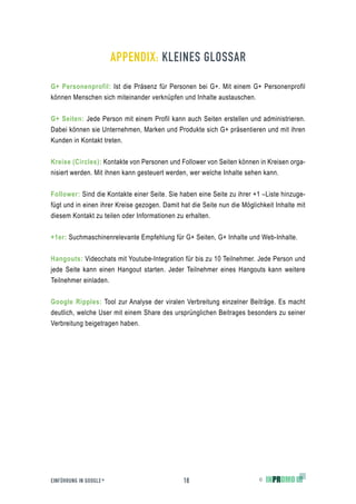 APPENDIX: KLEINES GLOSSAR

G+ Personenprofil: Ist die Präsenz für Personen bei G+. Mit einem G+ Personenprofil
können Menschen sich miteinander verknüpfen und Inhalte austauschen.


G+ Seiten: Jede Person mit einem Profil kann auch Seiten erstellen und administrieren.
Dabei können sie Unternehmen, Marken und Produkte sich G+ präsentieren und mit ihren
Kunden in Kontakt treten.


Kreise (Circles): Kontakte von Personen und Follower von Seiten können in Kreisen orga-
nisiert werden. Mit ihnen kann gesteuert werden, wer welche Inhalte sehen kann.


Follower: Sind die Kontakte einer Seite. Sie haben eine Seite zu ihrer +1 –Liste hinzuge-
fügt und in einen ihrer Kreise gezogen. Damit hat die Seite nun die Möglichkeit Inhalte mit
diesem Kontakt zu teilen oder Informationen zu erhalten.


+1er: Suchmaschinenrelevante Empfehlung für G+ Seiten, G+ Inhalte und Web-Inhalte.


Hangouts: Videochats mit Youtube-Integration für bis zu 10 Teilnehmer. Jede Person und
jede Seite kann einen Hangout starten. Jeder Teilnehmer eines Hangouts kann weitere
Teilnehmer einladen.


Google Ripples: Tool zur Analyse der viralen Verbreitung einzelner Beiträge. Es macht
deutlich, welche User mit einem Share des ursprünglichen Beitrages besonders zu seiner
Verbreitung beigetragen haben.




EINFÜHRUNG IN GOOGLE +                         18                         ©
 