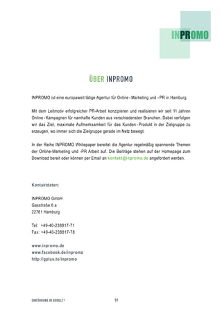 ÜBER INPROMO

INPROMO ist eine europaweit tätige Agentur für Online - Marketing und - PR in Hamburg.


Mit dem Leitmotiv erfolgreicher PR-Arbeit konzipieren und realisieren wir seit 11 Jahren
Online - Kampagnen für namhafte Kunden aus verschiedensten Branchen. Dabei verfolgen
wir das Ziel, maximale Aufmerksamkeit für das Kunden - Produkt in der Zielgruppe zu
erzeugen, wo immer sich die Zielgruppe gerade im Netz bewegt.


In der Reihe INPROMO Whitepaper bereitet die Agentur regelmäßig spannende Themen
der Online-Marketing und -PR Arbeit auf. Die Beiträge stehen auf der Homepage zum
Download bereit oder können per Email an kontakt@inpromo.de angefordert werden.




Kontaktdaten:


INPROMO GmbH
Gasstraße 6 a
22761 Hamburg


Tel: +49-40-238817-71
Fax: +49-40-238817-78


www.inpromo.de
www.facebook.de/inpromo
http://gplus.to/inpromo




EINFÜHRUNG IN GOOGLE +                       19
 