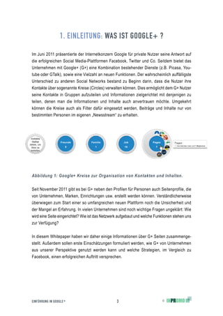 1. EINLEITUNG: WAS IST GOOGLE+ ?

Im Juni 2011 präsentierte der Internetkonzern Google für private Nutzer seine Antwort auf
die erfolgreichen Social Media-Plattformen Facebook, Twitter und Co. Seitdem bietet das
Unternehmen mit Google+ (G+) eine Kombination bestehender Dienste (z.B. Picasa, You-
tube oder GTalk), sowie eine Vielzahl an neuen Funktionen. Der wahrscheinlich auffälligste
Unterschied zu anderen Social Networks bestand zu Beginn darin, dass die Nutzer ihre
Kontakte über sogenannte Kreise (Circles) verwalten können. Dies ermöglicht dem G+ Nutzer
seine Kontakte in Gruppen aufzuteilen und Informationen zielgerichtet mit denjenigen zu
teilen, denen man die Informationen und Inhalte auch anvertrauen möchte. Umgekehrt
können die Kreise auch als Filter dafür eingesetzt werden, Beiträge und Inhalte nur von
bestimmten Personen im eigenen „Newsstream“ zu erhalten.
							



                  Freunde         Familie            Job              Pages
                     5               1                18                7




			                 	
Abbildung 1: Google+ Kreise zur Organisation von Kontakten und Inhalten.


Seit November 2011 gibt es bei G+ neben den Profilen für Personen auch Seitenprofile, die
von Unternehmen, Marken, Einrichtungen usw. erstellt werden können. Verständlicherweise
überwiegen zum Start einer so umfangreichen neuen Plattform noch die Unsicherheit und
der Mangel an Erfahrung. In vielen Unternehmen sind noch wichtige Fragen ungeklärt: Wie
wird eine Seite eingerichtet? Wie ist das Netzwerk aufgebaut und welche Funktionen stehen uns
zur Verfügung?


In diesem Whitepaper haben wir daher einige Informationen über G+ Seiten zusammenge-
stellt. Außerdem sollen erste Einschätzungen formuliert werden, wie G+ von Unternehmen
aus unserer Perspektive genutzt werden kann und welche Strategien, im Vergleich zu
Facebook, einen erfolgreichen Auftritt versprechen.




EINFÜHRUNG IN GOOGLE +                           3                            ©
 