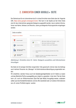 2. EINRICHTEN EINER GOOGLE+ SEITE

Der Startschuss für ein Unternehmen bei G+ ist das Einrichten einer Seite über die folgende
URL https://plus.google.com/pages/create. Hier kann in der Spalte auf der linken Seite
eine für das Unternehmen geeignete Kategorie ausgewählt werden, bevor weitere Informa-
tionen wie Name, Adresse und Branche, sowie grundlegende Nutzungsrechte eingetragen
werden.




Abbildung 2: Erstellen einer G+ -Seite: Kategorie auswählen und Informationen
hinzufügen

Die Seite ist mit wenigen Schritten eingerichtet. Falls gewünscht, können über die Settings
auch mehrere Personen als „Manager“ mit Administrations-Berechtigung angemeldet wer-
den.
Wir empfehlen, darüber hinaus auch die Gestaltungsmöglichkeiten von G+ Seiten zu nutzen
und das öffentliche Profil so aussagefähig wie möglich zu gestalten: Unter dem Titel der Seite
kann z.B. noch ein Willkommenstext (Sub-Titel oder Motto) hinzugefügt werden, außerdem
sollten auch die Kontaktinformationen und die URL bearbeitet oder um weitere Informationen
wie z.B. einem Profilbild ergänzt werden.




EINFÜHRUNG IN GOOGLE +                            4                          ©
 