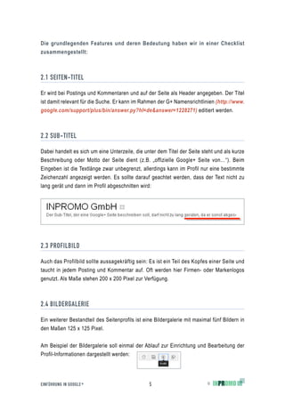 Die grundlegenden Features und deren Bedeutung haben wir in einer Checklist
zusammengestellt:



2.1 SEITEN-TITEL

Er wird bei Postings und Kommentaren und auf der Seite als Header angegeben. Der Titel
ist damit relevant für die Suche. Er kann im Rahmen der G+ Namensrichtlinien (http://www.
google.com/support/plus/bin/answer.py?hl=de&answer=1228271) editiert werden.



2.2 SUB-TITEL

Dabei handelt es sich um eine Unterzeile, die unter dem Titel der Seite steht und als kurze
Beschreibung oder Motto der Seite dient (z.B. „offizielle Google+ Seite von…“). Beim
Eingeben ist die Textlänge zwar unbegrenzt, allerdings kann im Profil nur eine bestimmte
Zeichenzahl angezeigt werden. Es sollte darauf geachtet werden, dass der Text nicht zu
lang gerät und dann im Profil abgeschnitten wird:




2.3 PROFILBILD

Auch das Profilbild sollte aussagekräftig sein: Es ist ein Teil des Kopfes einer Seite und
taucht in jedem Posting und Kommentar auf. Oft werden hier Firmen- oder Markenlogos
genutzt. Als Maße stehen 200 x 200 Pixel zur Verfügung.



2.4 BILDERGALERIE

Ein weiterer Bestandteil des Seitenprofils ist eine Bildergalerie mit maximal fünf Bildern in
den Maßen 125 x 125 Pixel.

Am Beispiel der Bildergalerie soll einmal der Ablauf zur Einrichtung und Bearbeitung der
Profil-Informationen dargestellt werden:




EINFÜHRUNG IN GOOGLE +                           5                          ©
 