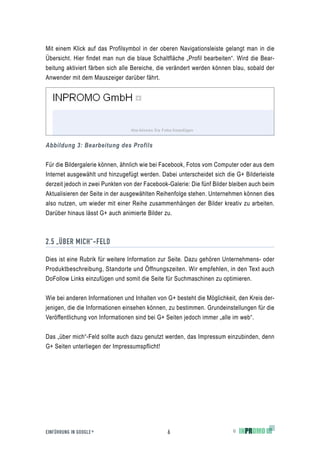 Mit einem Klick auf das Profilsymbol in der oberen Navigationsleiste gelangt man in die
Übersicht. Hier findet man nun die blaue Schaltfläche „Profil bearbeiten“. Wird die Bear-
beitung aktiviert färben sich alle Bereiche, die verändert werden können blau, sobald der
Anwender mit dem Mauszeiger darüber fährt.




Abbildung 3: Bearbeitung des Profils


Für die Bildergalerie können, ähnlich wie bei Facebook, Fotos vom Computer oder aus dem
Internet ausgewählt und hinzugefügt werden. Dabei unterscheidet sich die G+ Bilderleiste
derzeit jedoch in zwei Punkten von der Facebook-Galerie: Die fünf Bilder bleiben auch beim
Aktualisieren der Seite in der ausgewählten Reihenfolge stehen. Unternehmen können dies
also nutzen, um wieder mit einer Reihe zusammenhängen der Bilder kreativ zu arbeiten.
Darüber hinaus lässt G+ auch animierte Bilder zu.



2.5 „ÜBER MICH“-FELD

Dies ist eine Rubrik für weitere Information zur Seite. Dazu gehören Unternehmens- oder
Produktbeschreibung, Standorte und Öffnungszeiten. Wir empfehlen, in den Text auch
DoFollow Links einzufügen und somit die Seite für Suchmaschinen zu optimieren.


Wie bei anderen Informationen und Inhalten von G+ besteht die Möglichkeit, den Kreis der-
jenigen, die die Informationen einsehen können, zu bestimmen. Grundeinstellungen für die
Veröffentlichung von Informationen sind bei G+ Seiten jedoch immer „alle im web“.


Das „über mich“-Feld sollte auch dazu genutzt werden, das Impressum einzubinden, denn
G+ Seiten unterliegen der Impressumspflicht!




EINFÜHRUNG IN GOOGLE +                          6                        ©
 