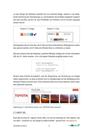 Je nach Design der Webseite empfiehlt sich ein einfaches Badge, welches in die beste-
hende Sammlung der Verknüpfungen zu verschiedenen Social Media Angeboten integriert
wird oder eine Box, bei der z.B. auch Profilbilder von Followern und ein Counter angezeigt
werden können:




Die Integration des G+ Icons bez. der G+ Box auf einer Unternehmens-Webpage kann zudem
dazu genutzt werden, die G+ Seite als offizielle Seite zu verifizieren zu lassen.


Dies kann ebenso über den folgenden „publisher-Metatag“ erfolgen der mit der individuellen
URL der G+ -Seite versehen, und in die eigene Webseite eingefügt werden muss:




Wurden diese Schritte durchgeführt, wird die Überprüfung und Verifizierung von Google
selbst vorgenommen, so dass es derzeit noch zu Verzögerungen bei der Bestätigung einer
offiziellen Präsenz kommen kann. Eine verifizierte Seite ist an einem Häkchen rechts neben
dem Seitentitel erkennbar.




Abbildung 4: Verifizierte Seite von TOYOTA International


2.7 VANITY URL

Noch gibt es keine G+ -eigenen Vanity URLs. Es hat sich allerdings ein Tool etabliert, das
nun dafür – sicherlich nur, bis Google es selbst anbietet – genutzt wird: www.gplus.to

EINFÜHRUNG IN GOOGLE +                          8                        ©
 