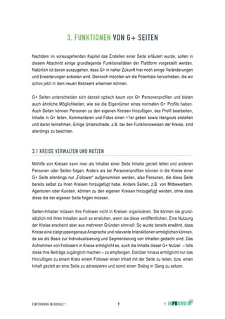 3. FUNKTIONEN VON G+ SEITEN

Nachdem im vorausgehenden Kapitel das Erstellen einer Seite erläutert wurde, sollen in
diesem Abschnitt einige grundlegende Funktionalitäten der Plattform vorgestellt werden.
Natürlich ist davon auszugehen, dass G+ in naher Zukunft hier noch einige Veränderungen
und Erweiterungen anbieten wird. Dennoch möchten wir die Potentiale hervorheben, die wir
schon jetzt in dem neuen Netzwerk erkennen können.


G+ Seiten unterscheiden sich derzeit optisch kaum von G+ Personenprofilen und bieten
auch ähnliche Möglichkeiten, wie sie die Eigentümer eines normalen G+ Profils haben.
Auch Seiten können Personen zu den eigenen Kreisen hinzufügen, das Profil bearbeiten,
Inhalte in G+ teilen, Kommentaren und Fotos einen +1er geben sowie Hangouts erstellen
und daran teilnehmen. Einige Unterschiede, z.B. bei den Funktionsweisen der Kreise, sind
allerdings zu beachten.



3.1 KREISE VERWALTEN UND NUTZEN

Mithilfe von Kreisen kann man als Inhaber einer Seite Inhalte gezielt teilen und anderen
Personen oder Seiten folgen. Anders als bei Personenprofilen können in die Kreise einer
G+ Seite allerdings nur „Follower“ aufgenommen werden, also Personen, die diese Seite
bereits selbst zu ihren Kreisen hinzugefügt habe. Andere Seiten, z.B. von Mitbewerbern,
Agenturen oder Kunden, können zu den eigenen Kreisen hinzugefügt werden, ohne dass
diese die der eigenen Seite folgen müssen.


Seiten-Inhaber müssen ihre Follower nicht in Kreisen organisieren. Sie können sie grund-
sätzlich mit ihren Inhalten auch so erreichen, wenn sie diese veröffentlichen. Eine Nutzung
der Kreise erscheint aber aus mehreren Gründen sinnvoll: So wurde bereits erwähnt, dass
Kreise eine zielgruppengenaue Ansprache und relevante Interaktionen ermöglichen können,
da sie als Basis zur Individualisierung und Segmentierung von Inhalten gedacht sind. Das
Aufnehmen von Followern in Kreise ermöglicht es, auch die Inhalte dieser G+ Nutzer – falls
diese ihre Beiträge zugänglich machen – zu empfangen. Darüber hinaus ermöglicht nur das
Hinzufügen zu einem Kreis einem Follower einen Inhalt mit der Seite zu teilen, bzw. einen
Inhalt gezielt an eine Seite zu adressieren und somit einen Dialog in Gang zu setzen.




EINFÜHRUNG IN GOOGLE +                          9                         ©
 