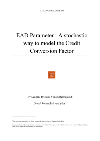 © CHAPPUIS HALDER & CO
EAD Parameter : A stochastic
way to model the Credit
Conversion Factor
By Leonard Brie and Yousra Belmajdoub
Global Research & Analytics1
1
This work was supported by the Global Research & Analytics Dept. of Chappuis Halder & Co.
Many thanks to Simon Corcos for his involvement and work on this White paper as well as his time spent on the writing and thanks to Helene
Freon for her help on the translation of this White Paper.
 