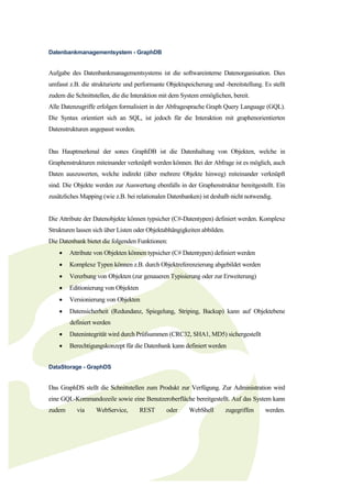 Datenbankmanagementsystem - GraphDB


Aufgabe des Datenbankmanagementsystems ist die softwareinterne Datenorganisation. Dies
umfasst z.B. die strukturierte und performante Objektspeicherung und -bereitstellung. Es stellt
zudem die Schnittstellen, die die Interaktion mit dem System ermöglichen, bereit.
Alle Datenzugriffe erfolgen formalisiert in der Abfragesprache Graph Query Language (GQL).
Die Syntax orientiert sich an SQL, ist jedoch für die Interaktion mit graphenorientierten
Datenstrukturen angepasst worden.


Das Hauptmerkmal der sones GraphDB ist die Datenhaltung von Objekten, welche in
Graphenstrukturen miteinander verknüpft werden können. Bei der Abfrage ist es möglich, auch
Daten auszuwerten, welche indirekt (über mehrere Objekte hinweg) miteinander verknüpft
sind. Die Objekte werden zur Auswertung ebenfalls in der Graphenstruktur bereitgestellt. Ein
zusätzliches Mapping (wie z.B. bei relationalen Datenbanken) ist deshalb nicht notwendig.


Die Attribute der Datenobjekte können typsicher (C#-Datentypen) definiert werden. Komplexe
Strukturen lassen sich über Listen oder Objektabhängigkeiten abbilden.
Die Datenbank bietet die folgenden Funktionen:
       Attribute von Objekten können typsicher (C# Datentypen) definiert werden
       Komplexe Typen können z.B. durch Objektreferenzierung abgebildet werden
       Vererbung von Objekten (zur genaueren Typisierung oder zur Erweiterung)
       Editionierung von Objekten
       Versionierung von Objekten
       Datensicherheit (Redundanz, Spiegelung, Striping, Backup) kann auf Objektebene
        definiert werden
       Datenintegrität wird durch Prüfsummen (CRC32, SHA1, MD5) sichergestellt
       Berechtigungskonzept für die Datenbank kann definiert werden


DataStorage - GraphDS


Das GraphDS stellt die Schnittstellen zum Produkt zur Verfügung. Zur Administration wird
eine GQL-Kommandozeile sowie eine Benutzeroberfläche bereitgestellt. Auf das System kann
zudem      via     WebService,       REST      oder     WebShell         zugegriffen   werden.
 
