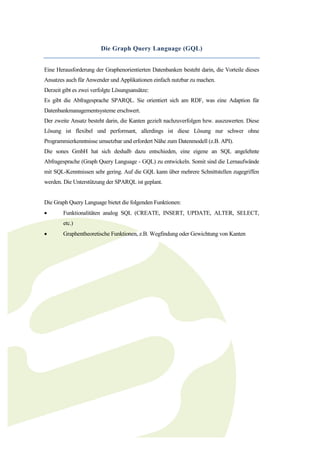 Die Graph Query Language (GQL)


Eine Herausforderung der Graphenorientierten Datenbanken besteht darin, die Vorteile dieses
Ansatzes auch für Anwender und Applikationen einfach nutzbar zu machen.
Derzeit gibt es zwei verfolgte Lösungsansätze:
Es gibt die Abfragesprache SPARQL. Sie orientiert sich am RDF, was eine Adaption für
Datenbankmanagementsysteme erschwert.
Der zweite Ansatz besteht darin, die Kanten gezielt nachzuverfolgen bzw. auszuwerten. Diese
Lösung ist flexibel und performant, allerdings ist diese Lösung nur schwer ohne
Programmierkenntnisse umsetzbar und erfordert Nähe zum Datenmodell (z.B. API).
Die sones GmbH hat sich deshalb dazu entschieden, eine eigene an SQL angelehnte
Abfragesprache (Graph Query Language - GQL) zu entwickeln. Somit sind die Lernaufwände
mit SQL-Kenntnissen sehr gering. Auf die GQL kann über mehrere Schnittstellen zugegriffen
werden. Die Unterstützung der SPARQL ist geplant.


Die Graph Query Language bietet die folgenden Funktionen:
       Funktionalitäten analog SQL (CREATE, INSERT, UPDATE, ALTER, SELECT,
        etc.)
       Graphentheoretische Funktionen, z.B. Wegfindung oder Gewichtung von Kanten
 
