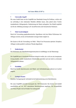 Auf einen Blick (USP’s)


!       Universeller Zugriff
Die sones GmbH bietet mit der GraphDB eine Datenbank-Lösung für Probleme, welche sich
nur aufwändig in den relationalen Modellen abbilden lassen, ohne jedoch deren Vorteile
(standardisierte Abfragesprache, Strukturierung der Daten) aufzugeben. Das Modell empfiehlt
sich für die Abbildung netzartiger (z.B. SocialNetworks) oder hierarchischer Strukturen.


!       Mehr Geschwindigkeit
Durch die Verwendung graphentheoretischer Algorithmen wird eine höhere Performance bei
Abfragen erreicht, als dies mit bestehenden Lösungen bisher möglich ist.


Das System ist für die Verwendung von Multi- / Many-Core Prozessoren optimiert. Komplexe
Abfragen werden parallel in mehreren Threads abgearbeitet.


!       Skalierbarkeit
Die Performance des Datenbankmanagementsystems ist unabhängig von der Datenmenge.


Die GraphDB kann in bestehende Strukturen integriert werden, da es sich um eine transparente
Lösung handelt, welche standardisierte Schnittstellen unterstützt und eine leicht zu erlernende
Abfragesprache anbietet.


!       Flexibilität
Durch das flexible Speichersystem sind Objekt- und Attributänderungen jederzeit zur Laufzeit
möglich.


!       Geringere Kosten
Deutliche Verringerung der Aufwände bei der Implementierung sowie Betriebskosten.


Die sones GraphDB verwendet konsequent das .NET-Framework. Das System wird deshalb
ausschließlich auf von .NET unterstützten Betriebssystemen angeboten. Die Kompatibilität
zum Mono-Projekt wird im Produkt-Test sichergestellt.
 