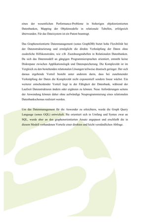 eines   der   wesentlichen   Performance-Probleme     in    bisherigen   objektorientierten
Datenbanken, Mapping der Objektmodelle in relationale Tabellen, erfolgreich
überwunden. Für das Dateisystem ist ein Patent beantragt.


Das Graphenorientierte Datenmanagement (sones GraphDB) bietet hohe Flexibilität bei
der Datenstrukturierung und ermöglicht die direkte Verknüpfung der Daten ohne
zusätzliche Hilfskonstrukte, wie z.B. Zuordnungstabellen in Relationalen Datenbanken.
Da sich das Datenmodell an gängigen Programmiersprachen orientiert, entsteht keine
Diskrepanz zwischen Applikationslogik und Datenspeicherung. Die Komplexität ist im
Vergleich zu den bestehenden relationalen Lösungen teilweise drastisch geringer. Der sich
daraus ergebende Vorteil besteht unter anderem darin, dass bei zunehmender
Verknüpfung der Daten die Komplexität nicht exponentiell sondern linear wächst. Ein
weiterer entscheidender Vorteil liegt in der Fähigkeit der Datenbank, während der
Laufzeit Datenstrukturen ändern oder ergänzen zu können. Neue Anforderungen seitens
der Anwendung können daher ohne aufwändige Neuprogrammierung eines relationalen
Datenbankschemas realisiert werden.


Um das Datenmanagement für die Anwender zu erleichtern, wurde die Graph Query
Language (sones GQL) entwickelt. Sie orientiert sich in Umfang und Syntax zwar an
SQL, wurde aber an den graphenorientierten Ansatz angepasst und erschließt die in
diesem Modell vorhandenen Vorteile einer direkten und leicht verständlichen Abfrage.
 