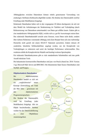 Abhängigkeiten zwischen Datensätzen können mittels gemeinsamer Verwendung von
eindeutigen Attributen (Schlüsseln) abgebildet werden. Die Struktur des Datenmodells wird bei
Erstellung (oder Modifikation) festgelegt.
Relationale Datenbanken haben sich in den vergangenen 20 Jahren durchgesetzt, da sich mit
dem Modell die Anforderungen der Strukturierung (in Tabellen) und Verknüpfung (durch
Referenzierung von Datensätzen untereinander) von Daten gut erfüllen lassen. Zudem gibt es
eine standardisierte Abfragesprache (SQL), welche sich u.a. gut für Auswertungen nutzen lässt.
Das relationale Datenbankmodell erreicht seine Grenzen, wenn Daten nicht direkt, sondern
über mehrere Relationen voneinander abhängig sind (Zum Beispiel lässt sich eine mehrstufige
Hierarchie nicht gezielt mit einem SELECT Statement auswerten). Zudem müssen oft
zusätzliche, künstliche Schlüsselattribute angelegt werden, um die Komplexität von
Verknüpfungen zu reduzieren und somit die benötigte Performance sicherzustellen. Dies
wiederum erhöht die Komplexität des Modells und benötigt weiteren Speicherplatz.
Für relationale Datenbanksysteme gibt es viele standardisierte Schnittstellen und eine große
Anzahl nützlicher Tools.
Die bekanntesten kommerziellen Datenbanken sind jene von Oracle (Stand Jan. 2010: Version
11g), Microsoft SQL Server und IBM DB/2. Die bekanntesten Open Source Datenbanken sind
MySQL und Postgres.

Objektorientierte Datenbanken
Bei                objektorientierten
Datenbanken handelt es sich um
ein    „vergleichsweise“       neues
Konzept (Entwicklung seit Ende
der 80er Jahre – gemeinsam mit
den                objektorientierten
Programmiersprachen).
Die Struktur des Datenmodells
wird    bei       Erstellung   (oder
Modifikation) festgelegt. Alle ein
Objekt beschreibenden Attribute
werden bei der Datenmodellierung
zu        einer         Objektklasse
zusammengefasst.
 