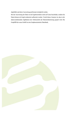 abgebildet und deren Auswertung performant ermöglicht werden.
Bei der Auswertung der Daten ist die Ergebnisstruktur nicht auf Listen beschränkt, sondern die
Daten können als Graph strukturiert aufbereitet werden. Vorteil dieses Ansatzes ist, dass in der
datenverarbeitenden Applikation der Arbeitsschritt der Datenstrukturierung gespart wird. Die
GraphDB der sones GmbH ist eine Graphenorientierte Datenbank.
 