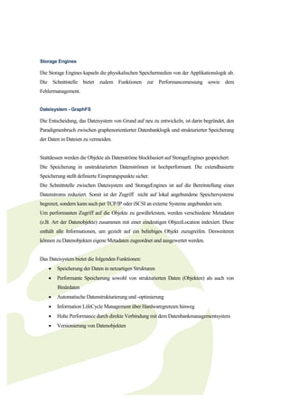 Storage Engines

Die Storage Engines kapseln die physikalischen Speichermedien von der Applikationslogik ab.
Die Schnittstelle bietet zudem Funktionen zur Performancemessung sowie dem
Fehlermanagement.


Dateisystem - GraphFS

Die Entscheidung, das Dateisystem von Grund auf neu zu entwickeln, ist darin begründet, den
Paradigmenbruch zwischen graphenorientierter Datenbanklogik und strukturierter Speicherung
der Daten in Dateien zu vermeiden.


Stattdessen werden die Objekte als Datenströme blockbasiert auf StorageEngines gespeichert.
Die Speicherung in unstrukturierten Datenströmen ist hochperformant. Die extendbasierte
Speicherung stellt definierte Einsprungspunkte sicher.
Die Schnittstelle zwischen Dateisystem und StorageEngines ist auf die Bereitstellung eines
Datenstroms reduziert. Somit ist der Zugriff nicht auf lokal angebundene Speichersysteme
begrenzt, sondern kann auch per TCP/IP oder iSCSI an externe Systeme angebunden sein.
Um performanten Zugriff auf die Objekte zu gewährleisten, werden verschiedene Metadaten
(z.B. Art der Datenobjekte) zusammen mit einer eindeutigen ObjectLocation indexiert. Diese
enthält alle Informationen, um gezielt auf ein beliebiges Objekt zuzugreifen. Desweiteren
können zu Datenobjekten eigene Metadaten zugeordnet und ausgewertet werden.


Das Dateisystem bietet die folgenden Funktionen:
       Speicherung der Daten in netzartigen Strukturen
       Performante Speicherung sowohl von strukturierten Daten (Objekten) als auch von
        Binärdaten
       Automatische Datenstrukturierung und -optimierung
       Information LifeCycle Management über Hardwaregrenzen hinweg
       Hohe Performance durch direkte Verbindung mit dem Datenbankmanagementsystem
       Versionierung von Datenobjekten
 