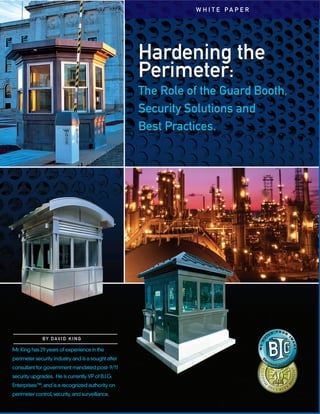Hardening the
Perimeter:
The Role of the Guard Booth,
Security Solutions and
Best Practices.
Hardening the
Perimeter:
The Role of the Guard Booth,
Security Solutions and
Best Practices.
Mr. King has 29 years of experience in the
perimeter security industry and is a sought after
consultant for government mandated post- 9/11
security upgrades. He is currentlyVP of B.I.G.
Enterprises™,and is a recognized authority on
perimeter control,security,and surveillance.
BY DAVID KING
W H I T E P A P E R
 