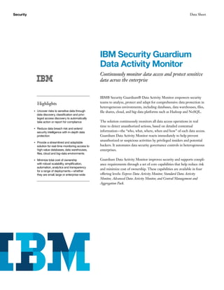Security Data Sheet
IBM Security Guardium
Data Activity Monitor
Continuously monitor data access and protect sensitive
data across the enterprise
Highlights
●● ● ●
Uncover risks to sensitive data through
data discovery, classification and privi-
leged access discovery to automatically
take action or report for compliance
●● ● ●
Reduce data breach risk and extend
security intelligence with in-depth data
protection
●● ● ●
Provide a streamlined and adaptable
solution for real-time monitoring access to
high-value databases, data warehouses,
files, cloud and big-data environments
●● ● ●
Minimize total cost of ownership
with robust scalability, simplification,
automation, analytics and transparency
for a range of deployments—whether
they are small, large or enterprise-wide
IBM® Security Guardium® Data Activity Monitor empowers security
teams to analyze, protect and adapt for comprehensive data protection in
heterogeneous environments, including databases, data warehouses, files,
file shares, cloud, and big-data platforms such as Hadoop and NoSQL.
The solution continuously monitors all data access operations in real
time to detect unauthorized actions, based on detailed contextual
information—the “who, what, where, when and how” of each data access.
Guardium Data Activity Monitor reacts immediately to help prevent
unauthorized or suspicious activities by privileged insiders and potential
hackers. It automates data security governance controls in heterogeneous
enterprises.
Guardium Data Activity Monitor improves security and supports compli-
ance requirements through a set of core capabilities that help reduce risk
and minimize cost of ownership. These capabilities are available in four
offering levels: Express Data Activity Monitor, Standard Data Activity
Monitor, Advanced Data Activity Monitor, and Central Management and
Aggregation Pack.
 