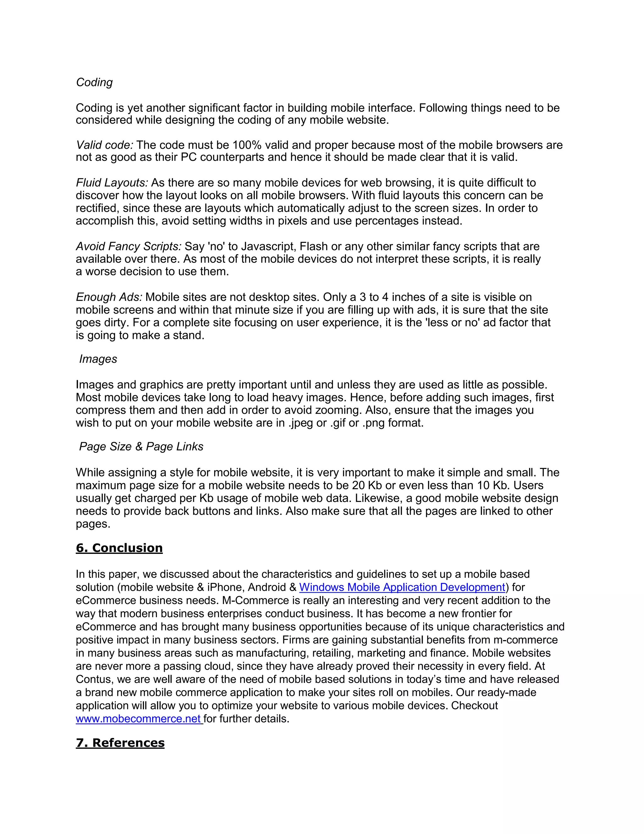 Coding
Coding is yet another significant factor in building mobile interface. Following things need to be
considered while designing the coding of any mobile website.
Valid code: The code must be 100% valid and proper because most of the mobile browsers are
not as good as their PC counterparts and hence it should be made clear that it is valid.
Fluid Layouts: As there are so many mobile devices for web browsing, it is quite difficult to
discover how the layout looks on all mobile browsers. With fluid layouts this concern can be
rectified, since these are layouts which automatically adjust to the screen sizes. In order to
accomplish this, avoid setting widths in pixels and use percentages instead.
Avoid Fancy Scripts: Say 'no' to Javascript, Flash or any other similar fancy scripts that are
available over there. As most of the mobile devices do not interpret these scripts, it is really
a worse decision to use them.
Enough Ads: Mobile sites are not desktop sites. Only a 3 to 4 inches of a site is visible on
mobile screens and within that minute size if you are filling up with ads, it is sure that the site
goes dirty. For a complete site focusing on user experience, it is the 'less or no' ad factor that
is going to make a stand.
Images
Images and graphics are pretty important until and unless they are used as little as possible.
Most mobile devices take long to load heavy images. Hence, before adding such images, first
compress them and then add in order to avoid zooming. Also, ensure that the images you
wish to put on your mobile website are in .jpeg or .gif or .png format.
Page Size & Page Links
While assigning a style for mobile website, it is very important to make it simple and small. The
maximum page size for a mobile website needs to be 20 Kb or even less than 10 Kb. Users
usually get charged per Kb usage of mobile web data. Likewise, a good mobile website design
needs to provide back buttons and links. Also make sure that all the pages are linked to other
pages.
6. Conclusion
In this paper, we discussed about the characteristics and guidelines to set up a mobile based
solution (mobile website & iPhone, Android & Windows Mobile Application Development) for
eCommerce business needs. M-Commerce is really an interesting and very recent addition to the
way that modern business enterprises conduct business. It has become a new frontier for
eCommerce and has brought many business opportunities because of its unique characteristics and
positive impact in many business sectors. Firms are gaining substantial benefits from m-commerce
in many business areas such as manufacturing, retailing, marketing and finance. Mobile websites
are never more a passing cloud, since they have already proved their necessity in every field. At
Contus, we are well aware of the need of mobile based solutions in today’s time and have released
a brand new mobile commerce application to make your sites roll on mobiles. Our ready-made
application will allow you to optimize your website to various mobile devices. Checkout
www.mobecommerce.net for further details.
7. References
 