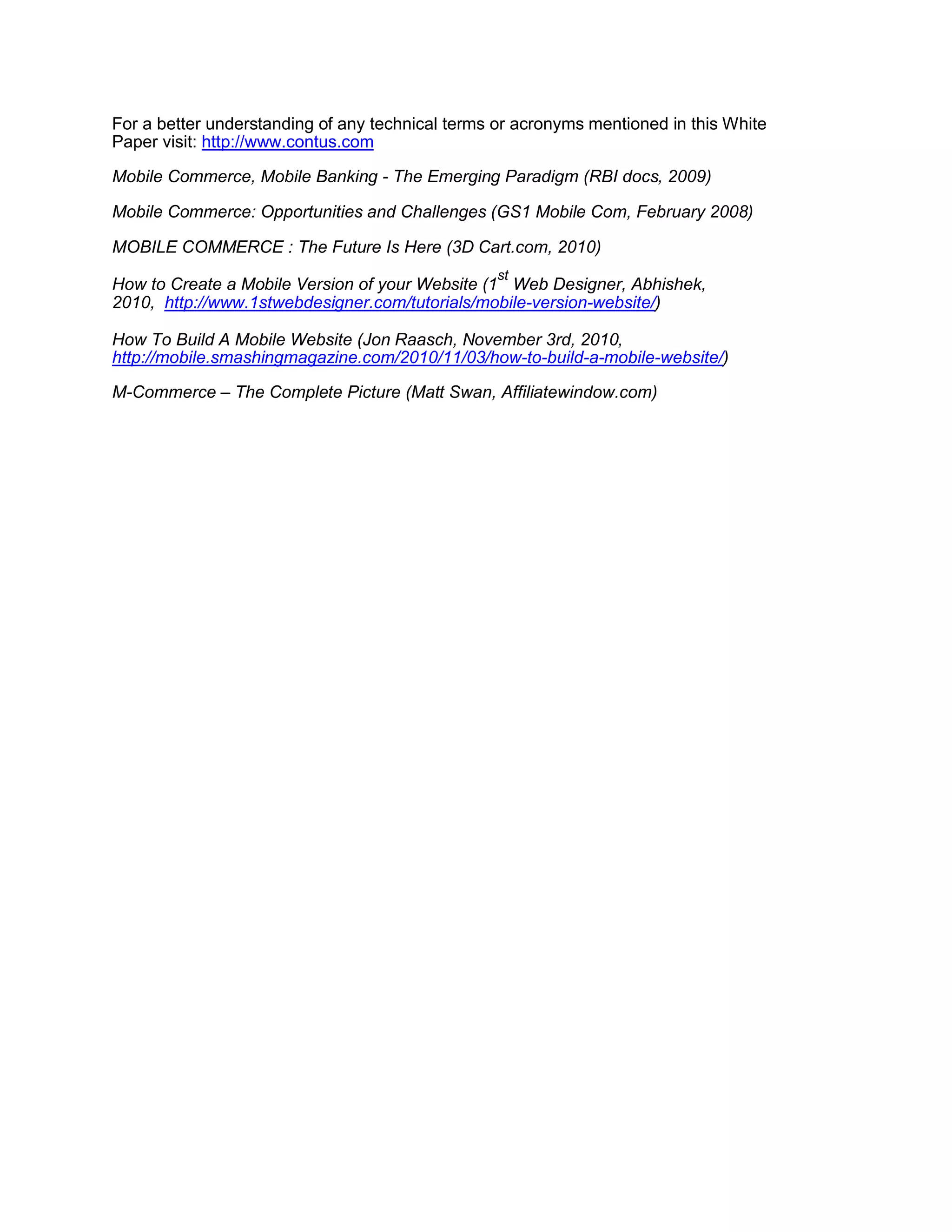 For a better understanding of any technical terms or acronyms mentioned in this White
Paper visit: http://www.contus.com
Mobile Commerce, Mobile Banking - The Emerging Paradigm (RBI docs, 2009)
Mobile Commerce: Opportunities and Challenges (GS1 Mobile Com, February 2008)
MOBILE COMMERCE : The Future Is Here (3D Cart.com, 2010)
How to Create a Mobile Version of your Website (1
st
Web Designer, Abhishek,
2010, http://www.1stwebdesigner.com/tutorials/mobile-version-website/)
How To Build A Mobile Website (Jon Raasch, November 3rd, 2010,
http://mobile.smashingmagazine.com/2010/11/03/how-to-build-a-mobile-website/)
M-Commerce – The Complete Picture (Matt Swan, Affiliatewindow.com)
 